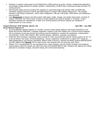  Proficient in creating scripts based on ALU/Tellabs/Cisco MSN products for various rehome / rebalance/reconfiguration
and template change activities for wireless networks. Understanding of UMTS layer 2 switching concepts and layer 3 IP
routing protocols.
 Demonstrated highly technical activities with emphasis on specialized large-scale Node-B, RNC and MSN Data
Translation projects Focused on both IP and ATM transport to support AT&T wireless infrastructure. This includes;
Ethernet to Cell (Gig-E) conversions, CISCO SIAD configuration, IUB over ATM growth, MSN rehome and Rebalances,
new site builds.
 Used Remedy tool to analyze and other support staff create, modify, manage, and update these tickets, including all
relevant information from start to finish. focuses on tickets related to two types of requests or “incidents”: service
restoration requests (for reinstatement or repair of an existing service) and service requests (for installation or
implementation of a new service).
Cingular Wireless / AT&T Mobility, Atlanta,, GA April 2001 – July 2008
Senior Network Engineer IV
 As acting Manager Network Engineer IV, resolved customer trouble reports related to call-routing translations in the
Nortel and Ericsson GSM MSC’s. Integrate engineered changes to the AT&T Mobility 2G or 3G live Ericsson Networks
with an emphasis on ensuring internal and external customer satisfaction, including the coordination, implementation
and verification of BTS, BSC, Node-B, RNC and RXI rehomes, definitions, augments and deletions.
 Performed Data Translation engineering tasks to handle DT works associated with national network projects for 2G, 2.5
& 3G cell sites for new builds, re-homes/reparenting, retunes, expansions, modifications to support E911 routes for
traffic erlangs/latency and roaming requirement editions made in Ericsson, Siemens and Nortel systems (MSC/BSC/BTS
and RNC Nodes).Used Remedy Tool to create tickets, view assigned work and work info, work history.
 Defined E-911 cell parameters for new cell deployments, phase changes, and new PSAPS. Engineer and implement
special projects within the network and within the scope of the Mobility RAN DT team. Interface with regional and market
personnel to coordinate changes, document testing, and communicate objectives.
 