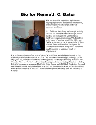 Bio for Kenneth C. Bator
Ken has more than 20 years of experience in
helping organizations make money, save money,
and survive internal challenges and tough
economic conditions.
As a facilitator for training and strategic planning
sessions and an expert in brand concept, culture
building and management, Ken has helped
hundreds of organizations since 2001. In addition
to his career of working with CEOs, CFOs and
COOs, he has also served as an executive of three
different financial institutions throughout the
country and has assisted many small- to medium-
sized businesses to reach new levels of
effectiveness.
Ken is also a co-founder of the Police Officers’ Credit Union Association and author of The
Formula for Business Success = B + C + S, The Pocket Guide to Strategic Planning: The 90-
Day Quick Fix for the Business Owner or Manager and The Strategic Planning Workbook and
Guide for Financial Institutions. His articles have appeared in many trade publications including
Lifestyle Entrepreneur Magazine, The Credit Union Journal and ABA Bank Marketing. Born and
raised in Chicago, he earned a Bachelor of Science in Finance and an MBA in Entrepreneurship
from DePaul University as well as a Certificate in Integrated Marketing from the University of
Chicago.
 