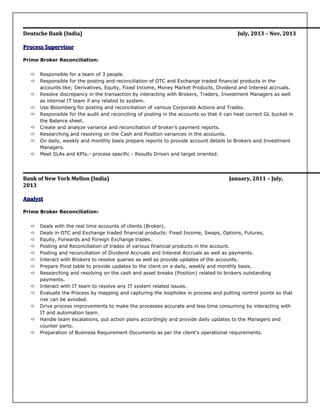 Deutsche BankDeutsche Bank (India)(India) July, 2013 – Nov, 2013July, 2013 – Nov, 2013
Process SupervisorProcess Supervisor
Prime Broker Reconciliation:
 Responsible for a team of 3 people.
 Responsible for the posting and reconciliation of OTC and Exchange traded financial products in the
accounts like; Derivatives, Equity, Fixed Income, Money Market Products, Dividend and Interest accruals.
 Resolve discrepancy in the transaction by interacting with Brokers, Traders, Investment Managers as well
as internal IT team if any related to system.
 Use Bloomberg for posting and reconciliation of various Corporate Actions and Trades.
 Responsible for the audit and reconciling of posting in the accounts so that it can heat correct GL bucket in
the Balance sheet.
 Create and analyze variance and reconciliation of broker’s payment reports.
 Researching and resolving on the Cash and Position variances in the accounts.
 On daily, weekly and monthly basis prepare reports to provide account details to Brokers and Investment
Managers.
 Meet SLAs and KPIs.- process specific - Results Driven and target oriented.
Bank of New York Mellon (India)Bank of New York Mellon (India) January, 2011 – July,January, 2011 – July,
20132013
AnalystAnalyst
Prime Broker Reconciliation:
 Deals with the real time accounts of clients (Broker).
 Deals in OTC and Exchange traded financial products: Fixed Income, Swaps, Options, Futures,
 Equity, Forwards and Foreign Exchange trades.
 Posting and Reconciliation of trades of various financial products in the account.
 Posting and reconciliation of Dividend Accruals and Interest Accruals as well as payments.
 Interact with Brokers to resolve queries as well as provide updates of the accounts.
 Prepare Pivot table to provide updates to the client on a daily, weekly and monthly basis.
 Researching and resolving on the cash and asset breaks (Position) related to brokers outstanding
payments.
 Interact with IT team to resolve any IT system related issues.
 Evaluate the Process by mapping and capturing the loopholes in process and putting control points so that
risk can be avoided.
 Drive process improvements to make the processes accurate and less time consuming by interacting with
IT and automation team.
 Handle team escalations, put action plans accordingly and provide daily updates to the Managers and
counter parts.
 Preparation of Business Requirement Documents as per the client's operational requirements.
 