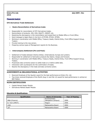 Eclerx Pvt. Ltd.Eclerx Pvt. Ltd. July 2009 – DecJuly 2009 – Dec
20102010
Financial AnalystFinancial Analyst
OTC Derivatives Trade Settlement:
• Nostro Reconciliation of Derivatives trade:
 Responsible for reconciliation of OTC Derivatives trades.
 Reconciliation of products: IRS, CDS, EQUITY, CREDIT, etc.
 Resolving the discrepancy in the reconciliation and raised them to Middle Office or Front Office.
 Send message to Agent Bank In the form of MT299, MT202, MT999.
 Working in coordination with Middle Office, Treasury Heads, Clients Entity, Front Office Support Group,
Traders.
 Provide training to the new joiners.
 Preparing various types of Management reports for the Business.
• Intercompany Settlement [Pre and Post]:
 Settlement of trades between Clients entities. (International, Europe and London).
 Responsible for settlement of derivative products like Option, Swaps and Forward.
 Working in coordination with Middle Office, Treasury Heads, Clients Entity, Front Office Support Group,
Traders.
 Proactively take corrective action to settle trade on or before settle date.
 Interaction with counterparty for the confirmation of trades.
 Resolve the discrepancy in the trade and take corrective action.
ACHIVEMENTS & ORGANIZATIONAL ACTIVITIESACHIVEMENTS & ORGANIZATIONAL ACTIVITIES
 Received Employee of the Quarter award for the best performance at Eclerx Pvt. Ltd.
 Two times received Employee of the Month (Aug 11 and Feb 12) award for best performance in vertical at
BNY Mellon.
NCFM CERTIFICATIONNCFM CERTIFICATION
 Capital Market Dealer Module
 Derivatives Market Dealer Module
Education & Qualifications
Qualification Name of University Year of Passing
MBA (Finance)
ECU(Australia)
(Bangalore Campus) 2009
B. Tech (HMCT) Nagpur 2006
12th Maharashtra Board 2002
10th
Maharashtra Board 2000
 