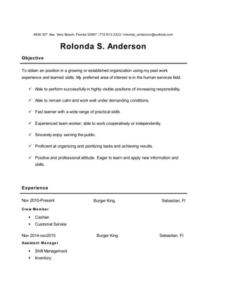 4836 30th
Ave, Vero Beach, Florida 32967 772-913-3323 rolonda_anderson@outlook.com
Rolonda S. Anderson
Customer Service Professional
Objective
To obtain an position in a growing or established organization using my past work
experience and learned skills. My preferred area of interest is in the human services field.
 Able to perform successfully in highly visible positions of increasing responsibility.
 Able to remain calm and work well under demanding conditions.
 Fast learner with a wide range of practical skills
 Experienced team worker; able to work cooperatively or independently.
 Sincerely enjoy serving the public.
 Proficient at organizing and pioritizing tasks and achieving results.
 Positive and professional attitude. Eager to learn and apply new information and
skills.
Experience
Nov 2010-Present Burger King Sebastian, Fl
Crew Member
 Cashier
 Customer Service
Nov 2014-nov2015 Burger King Sebastian, Fl
Assistant Manager
 Shift Management
 Inventory
 