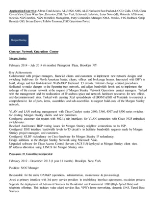 Application Expertise:Adtran TotalAccess,ALU 5526 AMS, ALU Naviscore Fast Packet & OCD,Calix, CMS, Ciena
CatenaView,Ciena Waveflow, Dataview, DSL Test Tool, Echovault, Infovista, Lotus Notes,M6, Motorola AXSvision,
Netcool, NGN Jumbox, NGN Workflow Managemnt, Putty Connection Manager,NMA, Proviso, PTS, Redback Netop,
Remedy OS3, Secure Escort,Tellabs Panorma, DSC Operations Portal.
Contract Network Operations Center
Morgan Stanley
February 2014 – July 2014 (6 months) Pierrepoint Plaza, Brooklyn NY
Key Achievements
Collaborated with project managers, financial clients and customers to implement new network designs and
switching build-outs for North American banks, clients, offices and brokerage houses. Interacted with ISP’s to
build, design and test fault-tolerant WAN/BGP fractional T3 circuits. Internal change control procedures
facilitated to make changes to the Spanning-tree network, and adjust bandwidth levels and to implement the
redesign of the current network at the request of Morgan Stanley Network Operations project managers. Tasked
with the management and the reallocation of IP address space and network hardware resources for new offices
and decommissioned sites. Tasked with creating Xcel spreadsheets of (BOM’s)/Bill of Materials to construct a
comprehensive list of parts, items, assemblies and sub-assemblies to support build-outs of the Morgan Stanley
network.
VLAN and LAN trunking management with Cisco Catalyst series 2900, 3560, 4507 and 6500 series switches
for existing Morgan Stanley clients and new customers.
Configured customer site routers with 802.1q sub-interfaces for VLAN connection with Cisco 3925 embedded
switch/router.
Resolved dual-homed BGP routing issues for Morgan Stanley neighbor connections to the ISP.
Configured DSU interface bandwidth levels to T3 circuit’s to facilitate bandwidth requests made by Morgan
Stanley project managers and customers.
Configured GLBP redundancy on Cisco hardware for Morgan Stanley IP redundancy.
Design additions to the Morgan Stanley Network using Microsoft Visio.
Upgraded software for Cisco Access Control Servers (ACS 5.5) deployed at Morgan Stanley client sites.
IP address allocation using LINUX for Morgan Stanley sites
Pyrasquare IT Consulting Incorporated
February 2012 – December 2013 (1 year 11 months) Brooklyn, New York
Position: NOC Manager
Responsible for the entire OAM&P (operations, administration, maintenance & provisioning).
Acted as primary interface with 3rd party service providers in establishing interface agreements, escalation process.
Supports the deployment of Advanced Services for Residential and Commercial HSD (High Speed Data) and
telephone offerings. This includes value added services like; VPN’s home networking, dynamic DNS, Tiered Data
Services.
 