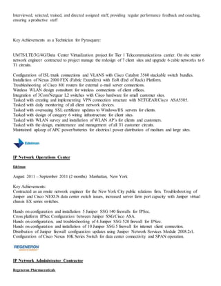 Interviewed, selected, trained, and directed assigned staff, providing regular performance feedback and coaching,
ensuring a productive staff
Key Achievements as a Technician for Pyrasquare:
UMTS/LTE/3G/4G/Data Center Virtualization project for Tier 1 Telecommunications carrier. On site senior
network engineer contracted to project manage the redesign of 7 client sites and upgrade 6 cable networks to 6
T1 circuits.
Configuration of ISL trunk connections and VLANS with Cisco Catalyst 3560 stackable switch bundles.
Installation of Nexus 2000 FEX (Fabric Extenders) with EoR (End of Rack) Platform.
Troubleshooting of Cisco 801 routers for external e-mail server connections.
Wireless WLAN design consultant for wireless connections of client offices.
Integration of 3Com/Netgear L2 switches with Cisco hardware for small customer sites.
Tasked with creating and implementing VPN connection structure with NETGEAR/Cisco ASA5505.
Tasked with daily monitoring of all client network devices.
Tasked with overseeing SSL certificate updates to Windows/IIS servers for clients.
Tasked with design of category 6 wiring infrastructure for client sites.
Tasked with WLAN survey and installation of WLAN AP’s for clients and customers.
Tasked with the design, maintenance and management of all T1 customer circuits.
Maintained upkeep of APC power/batteries for electrical power distribution of medium and large sites.
IP Network Operations Center
Edelman
August 2011 – September 2011 (2 months) Manhattan, New York
Key Achievements:
Contracted as an onsite network engineer for the New York City public relations firm. Troubleshooting of
Juniper and Cisco NEXUS data center switch issues, increased server farm port capacity with Juniper virtual
chassis EX series switches.
Hands on configuration and installation 5 Juniper SSG 140 firewalls for IPSec.
Cross platform IPSec Configuration between Juniper SSG/Cisco ASA.
Hands on configuration, and troubleshooting of 4 Juniper SSG 520 firewall for IPSec.
Hands on configuration and installation of 10 Juniper SSG 5 firewall for internet client connection.
Distribution of Juniper firewall configuration updates using Juniper Network Services Module 2008.2r1.
Configuration of Cisco Nexus 10K Series Switch for data center connectivity and SPAN operation.
IP Network Administrator Contractor
Regeneron Pharmaceuticals
 