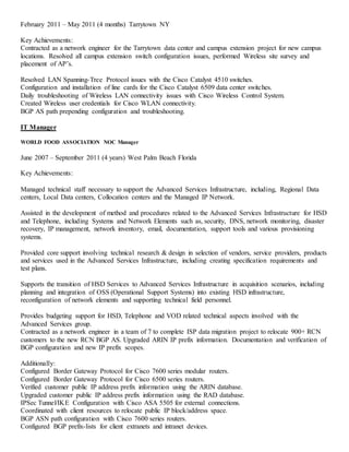 February 2011 – May 2011 (4 months) Tarrytown NY
Key Achievements:
Contracted as a network engineer for the Tarrytown data center and campus extension project for new campus
locations. Resolved all campus extension switch configuration issues, performed Wireless site survey and
placement of AP’s.
Resolved LAN Spanning-Tree Protocol issues with the Cisco Catalyst 4510 switches.
Configuration and installation of line cards for the Cisco Catalyst 6509 data center switches.
Daily troubleshooting of Wireless LAN connectivity issues with Cisco Wireless Control System.
Created Wireless user credentials for Cisco WLAN connectivity.
BGP AS path prepending configuration and troubleshooting.
IT Manager
WORLD FOOD ASSOCIATION NOC Manager
June 2007 – September 2011 (4 years) West Palm Beach Florida
Key Achievements:
Managed technical staff necessary to support the Advanced Services Infrastructure, including, Regional Data
centers, Local Data centers, Collocation centers and the Managed IP Network.
Assisted in the development of method and procedures related to the Advanced Services Infrastructure for HSD
and Telephone, including Systems and Network Elements such as, security, DNS, network monitoring, disaster
recovery, IP management, network inventory, email, documentation, support tools and various provisioning
systems.
Provided core support involving technical research & design in selection of vendors, service providers, products
and services used in the Advanced Services Infrastructure, including creating specification requirements and
test plans.
Supports the transition of HSD Services to Advanced Services Infrastructure in acquisition scenarios, including
planning and integration of OSS (Operational Support Systems) into existing HSD infrastructure,
reconfiguration of network elements and supporting technical field personnel.
Provides budgeting support for HSD, Telephone and VOD related technical aspects involved with the
Advanced Services group.
Contracted as a network engineer in a team of 7 to complete ISP data migration project to relocate 900+ RCN
customers to the new RCN BGP AS. Upgraded ARIN IP prefix information. Documentation and verification of
BGP configuration and new IP prefix scopes.
Additionally:
Configured Border Gateway Protocol for Cisco 7600 series modular routers.
Configured Border Gateway Protocol for Cisco 6500 series routers.
Verified customer public IP address prefix information using the ARIN database.
Upgraded customer public IP address prefix information using the RAD database.
IPSec Tunnel/IKE Configuration with Cisco ASA 5505 for external connections.
Coordinated with client resources to relocate public IP block/address space.
BGP ASN path configuration with Cisco 7600 series routers.
Configured BGP prefix-lists for client extranets and intranet devices.
 