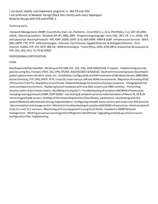 I can build, modify and implement programs in .Net C# and J2EE
I am proficient in Network Design (thick thin clients) with most topologies
Website Design with CSS and HTML 5
Technical skills:
-NetworkManagement-SNMP,CiscoWorks,Kiwi-cat,-Platforms- CiscoIOS(11.x,12.x),PIXIOS(6.x,7.x),CAT-OSUNIX,
LINUX, -Operatingsystems - WindowsXP,NT,2000, 2003 -Programminglanguage –Java,J2EE,.NET,C# , C++, HTML, CSS
and Javascript-RoutingProtocols - RIP,IGRP,EIGRP,OSPF,IS-IS,BGP,HSRP,VRRP& GLBP -Infrastructure services - DHCP,
DNS,SMTP, FTP, TFTP -LAN technologies - Ethernet,FastEthernet,GigabitEthernet,&10 GigabitEthernet, -Port-
channel,VLANS,VTP,STP,RSTP,802.1Q -WAN technologies - Frame Relay,ISDN,ATM,MPLS,leasedlines&exposure to
PPP,DS1, DS3, OC3, T1 /T3 & SONET
PROFESSIONALCERTIFICATION:
CCNA
KeyResponsibilitieshandled: -WorkingonPIX(506,515, 525, 535), ASA (5505/5510) Firewalls. -Implementingsecurity
policiesusingACL,Firewall,IPSEC,SSL,VPN,IPS/IDS,AAA(TACACS+&RADIUS) -Dealtwithmonitoringtoolslikenetwork
packetcapture toolslike Wire-shark,etc. -Installation,ConfigurationandAdministrationof WindowsServers2000/2003,
Active Directory,FTP,DNS,DHCP,TFTP,Linux OS undervariousLAN and WAN environments -Migrationof existingIPSEC
VPN tunnelsfromPre-SharedkeytoCertificate-NetworkRedesignforbranches/CampusLocations. -Changingboththe
voice anddata environment. -Replacingbranchhardware withnew 2851 routersand 2960 switches. -Performing
securityauditsof perimeterrouters,identifyingmissingACL’s -Troubleshootingof complexLAN/WANinfrastructure
includingroutingprotocolsEIGRP,OSPF&BGP -Lab testing&validationpriortoimplementationof Nexus7K,5K & 2K
connectingtoblade servers -Settingsof the networkingdevices(CiscoRouter,switches)co-coordinatingwiththe
system/Networkadministratorduringimplementation -ConfiguringnetworkaccessserversandroutersforAAA Security
-Documentationandchange control -Workedontroubleshootingof complexLAN/WANinfrastructure -Administrationof
Cisco11.x and 12.1 versions -Monitoringall Ciscoequipment’susingCiscoWorks -InvolvedinSNMPNetwork
management. -WorkingonvariousscanningandSniffingtoolslike Ethereal -Upgradingandbackupsof Ciscorouter
configurationfiles -Implementing
 