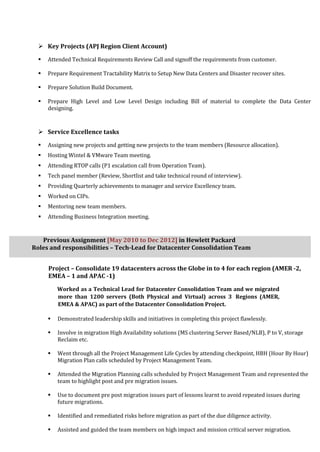  Key Projects (APJ Region Client Account)
 Attended Technical Requirements Review Call and signoff the requirements from customer.
 Prepare Requirement Tractability Matrix to Setup New Data Centers and Disaster recover sites.
 Prepare Solution Build Document.
 Prepare High Level and Low Level Design including Bill of material to complete the Data Center
designing.
 Service Excellence tasks
 Assigning new projects and getting new projects to the team members (Resource allocation).
 Hosting Wintel & VMware Team meeting.
 Attending RTOP calls (P1 escalation call from Operation Team).
 Tech panel member (Review, Shortlist and take technical round of interview).
 Providing Quarterly achievements to manager and service Excellency team.
 Worked on CIPs.
 Mentoring new team members.
 Attending Business Integration meeting.
Previous Assignment [May 2010 to Dec 2012] in Hewlett Packard
Roles and responsibilities – Tech-Lead for Datacenter Consolidation Team
Project – Consolidate 19 datacenters across the Globe in to 4 for each region (AMER -2,
EMEA – 1 and APAC -1)
Worked as a Technical Lead for Datacenter Consolidation Team and we migrated
more than 1200 servers (Both Physical and Virtual) across 3 Regions (AMER,
EMEA & APAC) as part of the Datacenter Consolidation Project.
 Demonstrated leadership skills and initiatives in completing this project flawlessly.
 Involve in migration High Availability solutions (MS clustering Server Based/NLB), P to V, storage
Reclaim etc.
 Went through all the Project Management Life Cycles by attending checkpoint, HBH (Hour By Hour)
Migration Plan calls scheduled by Project Management Team.
 Attended the Migration Planning calls scheduled by Project Management Team and represented the
team to highlight post and pre migration issues.
 Use to document pre post migration issues part of lessons learnt to avoid repeated issues during
future migrations.
 Identified and remediated risks before migration as part of the due diligence activity.
 Assisted and guided the team members on high impact and mission critical server migration.
 