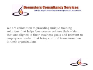 We are committed to providing unique training
solutions that helps businesses achieve their vision,
that are aligned to their business goals and relevant to
employee’s needs , that bring cultural transformation
in their organizations
 