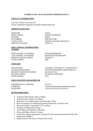 CURRICULUM VITAE OF KONKA RUDOLPH JAFTA
CONTACT INFORMATION
Cell: 083 7976459 / 078 438 2135
E-mail: jaftakonka10@gmail.com/Konka.Jafta@transnet.net
PERSONAL DETAILS
SURNAME: JAFTA
FIRST NAMES: KONKA RUDOLPH
GENDER: MALE
ID NUMBER: 9001285837083
LANGUAGES: SOTHO, ENGLISH AND ZULU
DRIVER’S LICENCE: CODE 10
EDUCATIONAL INFORMATION
SCHOOL
FIRST SCHOOL ATTENDED: KGOLEDI PRIMARY
LAST SCHOOL ATTENDED: RANTSANE SECONDARY
HIGHEST GRADE PASSED: GRADE 12
YEAR PASSED: 2007
TERTIARY
INSTITUTION: CENTRAL UNIVERSITY TECHNOLOGY
COURSE REGISTERED: N DIP ENGINEERING (MECHANICAL)
HIGHEST SEMESTER PASSED: S4 (JUNE 2010)
QUALIFICATION: NATIONAL DIPLOMA
YAER PASSED: 2013
FIELD TRAINING BACKGROUND
EXPERIENTIAL LEARNING: P1 & P2
COMPANY: Transnet Rail Engineering (Bloemfontein)
DURATION: (01-Feb-2012) to (31-Jan-2013)
RESPONSIBILITIES:
 Testing of brake blocks, bolster wedges.
 Read and write modules of welding.
 Read and write modules about tools and usage of them.
 Basic knowledge of Calibrating measuring instruments, and other tools.
 Basic knowledge of operating a CNC machine.
 Reading of engineering drawings,
 Fault finding, maintenance of the plant.
 Using solid edge software to design
 Train turbo chargers (Inspection, cleaning of critical parts and measuring if they still
under good condition)
 Quality check of the work in wheels of the Trains
 