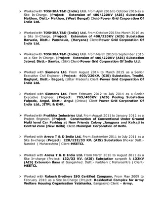  Worked with TOSHIBA T&D (India) Ltd. From April 2016 to October 2016 as a
Site In-Charge. (Project: Extension of 400/220KV (AIS) Substation
Maithon, Distt.- Maithon, (West Bengal) Client-Power Grid Corporation Of
India Ltd.
 Worked with TOSHIBA T&D (India) Ltd. From October 2015 to March 2016 as
a Site In-Charge. (Project: Extension of 400/220KV (AIS) Substation
Barwala, Distt.- Panchkula, (Haryana) Client-Power Grid Corporation Of
India Ltd.
 Worked with TOSHIBA T&D (India) Ltd. From March 2015 to September 2015
as a Site In-Charge. (Project: Extension of 400/220KV (AIS) Substation
Jatwal, Distt.- Samba, (J&K) Client-Power Grid Corporation Of India Ltd.
 Worked with Siemens Ltd. From August 2014 to March 2015 as a Senior
Executive Civil Engineer. (Project: 400/220KV. (GIS) Substation, Tyodhi,
Baghpat, Distt.- Bagpat, (Uttar Pradesh) Client-Power Grid Corporation Of
India Ltd.
 Worked with Siemens Ltd. From February 2012 to July 2014 as a Senior
Executive Engineer. (Project: 765/400KV. (AIS) Pooling Substation
Fulpada, Angul, Distt.- Angul (Orissa) Client-Power Grid Corporation Of
India Ltd., JITPL & GMR.
 Worked with Pratibha Industries Ltd. From August 2011 to January 2012 as a
Project Engineer. (Project: Construction of Conventional Under Ground
Multi level Car Parking at New Friends Colony ,Jangpura and Kalkaji in
Central Zone (New Delhi) Client-Municipal Corporation of Delhi.
 Worked with Areva T & D India Ltd. From September 2011 to July 2011 as a
Site In-charge (Project: 220/132/33 KV. (AIS) Substation Bhokar Distt.-
Nanded ( Maharashtra ) Client-MSETCL
 Worked with Areva T & D India Ltd. From March 2010 to August 2011 as a
Site In-charge (Project: 132/33 KV. (AIS) Substation sonpeth & 132KV
(AIS) Extension Bays at Gangakhed. Distt.- Parbhani ( Maharashtra ) Client-
MSETCL
 Worked with Rakesh Brothers ISO Certified Company. From May 2009 to
February 2010 as a Site In-Charge (Project: Residential Complex for Army
Welfare Housing Organisation Yelahanka, Bangalore) Client – Army.
 