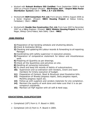  Worked with Rakesh Brothers ISO Certified. From September 2008 to April
2009 as a Project Engineer (Project: Dial Project, A07 – Airport Wide Power
Distribution System) Client – GMR, L & T and AREVA.
 Worked with BGM Consortium Pvt. Ltd. From January 2008 to August 2008 as
a Senior Engineer. (Project: NBCC Housing Project at Dabua Colony,
Faridabad.) Client – NBCC
 Worked with Double Dee Construction Pvt. Ltd. From June 2007 to December
2007 as a Billing Engineer. (Project: NBCC Minister Housing Project at Neta Ji
Nagar, Bhikaji Cama Palace, New Delhi) Client - NBCC
JOBS PROFILE
1) Preparation of bar bending schedule and shuttering details.
2) Client & Contractor Billing.
3) Checking and updating the Labour records & forwarding to all reporting
Manager.
4) Coordinating with safety supervisor in execution process.
5) Preparation of comparative statement for labour and miscellaneous
work.
6) Preparing all Quantity as per drawings.
7) Check all the Quantities and activities on site.
8) Handling all surveying instrument.
9) To check and keep the records of debits of subcontractors.
10) Supervision and co-ordination with Vendors, Client and team
members for timely execution of budget.
11) Preparation of Cement, Steel & Structural steel Escalation bills.
12) Preparation of Weekly progress report, Daily progress report,
Monthly progress report etc.
13) Follow up with suppliers and vendors materials for site completion.
14) Maintain the quality of work done and make sure that it is as per
company’s standards.
15) Maintain all FQP register with all soft & Hard copy.
EDUCATIONAL QUALIFICATION
 Completed (10th) from U. P. Board in 2002.
 Completed (10+2) from U. P. Board in 2004.
 