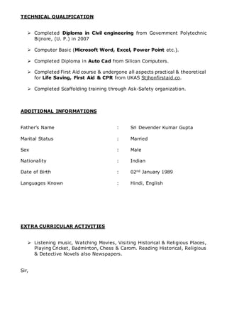 TECHNICAL QUALIFICATION
 Completed Diploma in Civil engineering from Government Polytechnic
Bijnore, (U. P.) in 2007
 Computer Basic (Microsoft Word, Excel, Power Point etc.).
 Completed Diploma in Auto Cad from Silicon Computers.
 Completed First Aid course & undergone all aspects practical & theoretical
for Life Saving, First Aid & CPR from UKAS Stjhonfirstaid.co.
 Completed Scaffolding training through Ask-Safety organization.
ADDITIONAL INFORMATIONS
Father’s Name : Sri Devender Kumar Gupta
Marital Status : Married
Sex : Male
Nationality : Indian
Date of Birth : 02nd January 1989
Languages Known : Hindi, English
EXTRA CURRICULAR ACTIVITIES
 Listening music, Watching Movies, Visiting Historical & Religious Places,
Playing Cricket, Badminton, Chess & Carom. Reading Historical, Religious
& Detective Novels also Newspapers.
Sir,
 