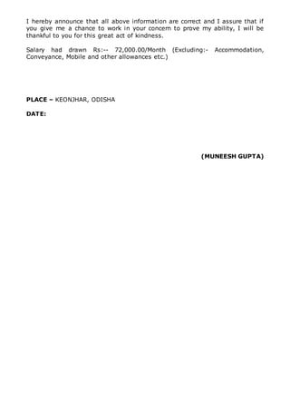 I hereby announce that all above information are correct and I assure that if
you give me a chance to work in your concern to prove my ability, I will be
thankful to you for this great act of kindness.
Salary had drawn Rs:-- 72,000.00/Month (Excluding:- Accommodation,
Conveyance, Mobile and other allowances etc.)
PLACE – KEONJHAR, ODISHA
DATE:
(MUNEESH GUPTA)
 