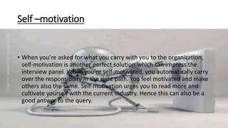 Self –motivation
• When you’re asked for what you carry with you to the organization,
self-motivation is another perfect solution which can impress the
interview panel. When you’re self-motivated, you automatically carry
over the responsibility in the right path. You feel motivated and make
others also the same. Self-motivation urges you to read more and
cultivate yourself with the current industry. Hence this can also be a
good answer to the query.
 
