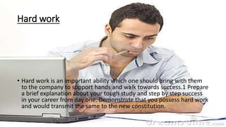Hard work
• Hard work is an important ability which one should bring with them
to the company to support hands and walk towards success.1 Prepare
a brief explanation about your tough study and step by step success
in your career from day one. Demonstrate that you possess hard work
and would transmit the same to the new constitution.
 