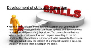 Development of skills as per position
• You can invariably get a well-defined assertion that you would be
ready to prepare yourself with the latest updates and developments
required for the particular job position. You can explicate that you
induce the interest to explore and prepare according to the job
function. This characteristic is important to be taken into the system.
This tone would show the interest of a prospect towards a business
situation and help them develop in the same.
 