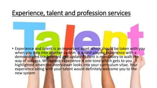 Experience, talent and profession services
• Experience and talent is an important asset which should be taken with you
when you step into another system. A sound playing experience with a
demonstrated track record and updated talent is mandatory to walk the
way of success. Workplace experience is one tone which gets to you
highlighted when the interviewer looks into your curriculum vitae. Your
experience along with your talent would definitely welcome you to the
new system
 