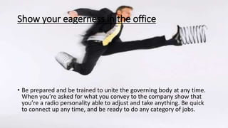 Show your eagerness in the office
• Be prepared and be trained to unite the governing body at any time.
When you’re asked for what you convey to the company show that
you’re a radio personality able to adjust and take anything. Be quick
to connect up any time, and be ready to do any category of jobs.
 