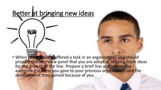 Better at bringing new ideas
• When you are being offered a task in an organization, you should
prepare the interview panel that you are adept at offering fresh ideas
for the growth of the line. Prepare a brief line and inform the
audience the ideas you gave to your previous organization and the
development they gained because of you.
 
