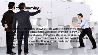 Proactive learning
• Any time an employee shows that he wants to learn more about his
job, it shows dedication in the workplace. Wanting to grow and learn
about a position emphasizes that an employee cares about not only
personal growth but the company's well-being. For example, a web
developer could show devotion to growing in his position by
achieving new levels of certification.
 