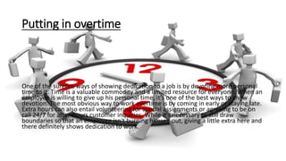 Putting in overtime
One of the surefire ways of showing dedication to a job is by devoting more personal
time to it. Time is a valuable commodity and a limited resource for everyone. When an
employee is willing to give up his personal time, it's one of the best ways to show
devotion. The most obvious way to work overtime is by coming in early or staying late.
Extra hours can also entail volunteering for special assignments or agreeing to be on
call 24/7 for after-hours customer inquiries. While it's necessary to still draw
boundaries so that an employee isn't burning himself out, giving a little extra here and
there definitely shows dedication to work.
 