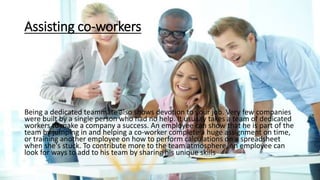 Assisting co-workers
Being a dedicated teammate also shows devotion to your job. Very few companies
were built by a single person who had no help. It usually takes a team of dedicated
workers to make a company a success. An employee can show that he is part of the
team by jumping in and helping a co-worker complete a huge assignment on time,
or training another employee on how to perform calculations on a spreadsheet
when she's stuck. To contribute more to the team atmosphere, an employee can
look for ways to add to his team by sharing his unique skills
 