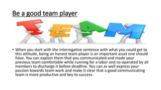 Be a good team player
• When you start with the interrogative sentence with what you could get to
this attitude, being an honest team player is an important asset one should
have. You can explain them that you communicated and made your
previous team comfortable while running for a labor and co-operated by all
members to discharge it before deadline. You can as well express your
passion towards team work and make it clear that a good communicating
team is more productive and key to success.
 