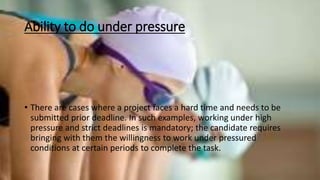 Ability to do under pressure
• There are cases where a project faces a hard time and needs to be
submitted prior deadline. In such examples, working under high
pressure and strict deadlines is mandatory; the candidate requires
bringing with them the willingness to work under pressured
conditions at certain periods to complete the task.
 