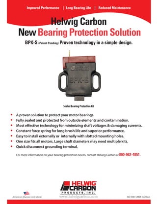 American Owned and Made ISO 9001:2008 Certifiedwww.helwigcarbon.com
Improved Performance | Long Bearing Life | Reduced Maintenance
Helwig Carbon
NewBearing Protection Solution
•	 A proven solution to protect your motor bearings.
•	 Fully sealed and protected from outside elements and contamination.
•	 Most effective technology for minimizing shaft voltages & damaging currents.
•	 Constant force spring for long brush life and superior performance.
•	 Easy to install externally or internally with slotted mounting holes.
•	 One size fits all motors. Large shaft diameters may need multiple kits.
•	 Quick disconnect grounding terminal.
For more information on your bearing protection needs, contact Helwig Carbon at 800-962-4851.
SealedBearingProtectionKit
BPK-S (Patent Pending) Proven technology in a simple design.
 