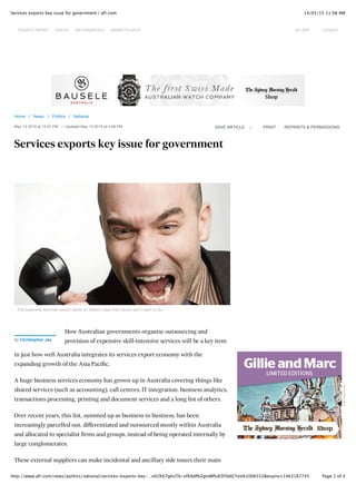 14/05/15 11:08 AMServices exports key issue for government | afr.com
Page 1 of 4http://www.afr.com/news/politics/national/services-exports-key-…vH2K67gKoTb-xfXAdPkZgtvWPu83F0dtCYaVA1006552&expiry=1463187745
Home / News / Politics / National
May 13 2015 at 12:07 PM | Updated May 13 2015 at 4:08 PM
Services exports key issue for government
|SAVE ARTICLE PRINT REPRINTS & PERMISSIONS
The business services sector takes on skilled roles that others don't want to do.
How Australian governments organise outsourcing and
provision of expensive skill-intensive services will be a key item
in just how well Australia integrates its services export economy with the
expanding growth of the Asia Pacific.
A huge business services economy has grown up in Australia covering things like
shared services (such as accounting), call centres, IT integration, business analytics,
transactions processing, printing and document services and a long list of others.
Over recent years, this list, summed up as business to business, has been
increasingly parcelled out, differentiated and outsourced mostly within Australia
and allocated to specialist firms and groups, instead of being operated internally by
large conglomerates.
These external suppliers can make incidental and ancillary side issues their main
by Christopher Jay
Advertisement
TODAY'S PAPER VIDEOS INFOGRAPHICS MARKETS DATA MY AFR LOGOUT
 