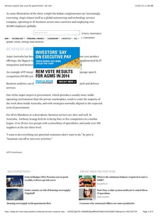 14/05/15 11:08 AMServices exports key issue for government | afr.com
Page 3 of 4http://www.afr.com/news/politics/national/services-exports-key-…vH2K67gKoTb-xfXAdPkZgtvWPu83F0dtCYaVA1006552&expiry=1463187745
RECOMMENDED FROM AROUND THE WEB
Federal Budget 2015: Pension cuts to push
wealthy retirees up risk curve
Entire country at risk of housing oversupply:
Triguboff
Housing oversupply to hit apartments first
What is the minimum balance required to start a
SMSF?
Esuperfund
Don't buy a solar system until you've asked these
13 questions.
Solar Quotes
3 reasons why connected offices are more productive
As some illustration of the sheer weight the Indian conglomerates are increasingly
exercising, Aegis classes itself as a global outsourcing and technology services
company, operating in 43 locations across nine countries and employing over
40,000 employees globally.
Services are supplied to over 150 clients in banking and financial services, insurance,
technology, telecommunications, healthcare, travel and hospitality, consumer
goods, retail, energy and utilities.
BUSINESS SERVICES ALIVE AND WELL
Aegis Australia has been running in Melbourne since 1992 with four core product
offerings, the biggest two being call centre and shared services, complemented by IT
integration and business analytics to enhance overall serviceability.
An example of IT integration is selling and installing a natural language speech
recognition (NLSR) system, in a move to enhance the offering.
Business analytics can do predictive forecasting for logistics despatch and delivery
services.
One of the major targets is government, which provides a usually more stable
operating environment than the private marketplace, tends to want the majority of
the work done inside Australia, and with strategies normally aligned to the expected
term of government.
For all its blandness as a description, business services are alive and well. In
Australia, Anthony Seaegg feels he is facing four or five competitors in a similar
league, 15 to 20 tier two groups with a miscellany of specialities, and easily over 100
suppliers at the tier three level.
"I want to do everything our potential customers don't want to do," he puts it.
"Seasonal, one-off or non-core activities."
AFR Contributor
Advertisement
search the AFR
OPINION TECHNOLOGY PERSONAL FINANCE LEADERSHIP LIFESTYLE ALL
 