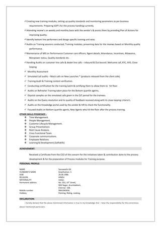 Creating new training modules, setting up quality standards and monitoring parameters as per business
requirements. Preparing SOP’s for the process handling currently.
Attending review’s on weekly and monthly basis with the vendor’s & assists them by providing Plan of Actions for
improving quality.
Identify bottom line performers and design specific training unit wise.
Audits on Training sessions conducted, Training modules, presenting data for the reviews based on Monthly quality
performance.
Maintenance of MIS on Performance Customer care officers, Agent details, Attendance, Incentives, Allowance,
Manpower status, Quality standards etc.
Handling Audits on customer line calls & dealer line calls – Inbound & Out bound ( Welcome call, KYC, AVS, Close
looping
 Monthly Assessment
 Simulated call audits – Mock calls on New Launches * (products released from the client side).
 Training Audit & Training content verification.
 Conducting certification for the training batch & certifying them to allow them to hit floor.
 Audits on Refresher Training taken place for the Bottom quartile agents,
 Dipstick samples on the simulated calls given in the OJT period for the trainees.
 Audits on the Query resolution and its quality of feedback received along with its close looping criteria’s.
 Audits on the Knowledge portal used by the vendor & IVR to check the functionality.
 Focused Audits on Bottom quartile agents, New Agents who hit the floor after the process training.
OTHER SKILLS POSSESSED :
 Time Management.
 People Management.
 Customer Lifecycle Management.
 Group Presentations
 Root Cause Analysis.
 Cross Functional Team.
 Corporate communications.
 Employee Relations
 Learning & Development.(Softskills)
ACHEIVEMENT:
Received a Certificate from the CEO of the concern for the Initiatives taken & contribution done to the process
development & for the preparation of Process modules for Training purpose.
PERSONAL PROFILE:
NAME Saraswathi.GK
HUSBAND’S NAME Gowthaman. S
DOB 26.06.1986.
RELIGION HINDU
NATIONALITY Indian.
Permanent address No: 353, 19th
Street,
NSK Nagar, Arumbakkam,
Chennai -106.
Mobile number 9941045656.
Hobbies Painting, Riding, cooking.
DECLARATION:
I hereby declare that the above mentioned information is true to my knowledge And I bear the responsibility for the correctness
above mentioned particulars.
 