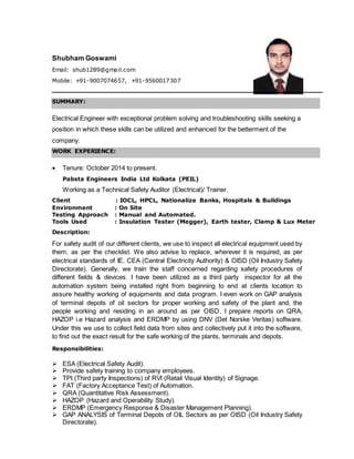 Shubham Goswami
Email: shub1289@gmail.com
Mobile: +91-9007074657, +91-9560017307
SUMMARY:
Electrical Engineer with exceptional problem solving and troubleshooting skills seeking a
position in which these skills can be utilized and enhanced for the betterment of the
company.
WORK EXPERIENCE:
 Tenure: October 2014 to present.
Pabsta Engineers India Ltd Kolkata (PEIL)
Working as a Technical Safety Auditor (Electrical)/ Trainer.
Client : IOCL, HPCL, Nationalize Banks, Hospitals & Buildings
Environment : On Site
Testing Approach : Manual and Automated.
Tools Used : Insulation Tester (Megger), Earth tester, Clamp & Lux Meter
Description:
For safety audit of our different clients, we use to inspect all electrical equipment used by
them, as per the checklist. We also advise to replace, wherever it is required, as per
electrical standards of IE, CEA (Central Electricity Authority) & OISD (Oil Industry Safety
Directorate). Generally, we train the staff concerned regarding safety procedures of
different fields & devices. I have been utilized as a third party inspector for all the
automation system being installed right from beginning to end at clients location to
assure healthy working of equipments and data program. I even work on GAP analysis
of terminal depots of oil sectors for proper working and safety of the plant and, the
people working and residing in an around as per OISD. I prepare reports on QRA,
HAZOP i.e Hazard analysis and ERDMP by using DNV (Det Norske Veritas) software.
Under this we use to collect field data from sites and collectively put it into the software,
to find out the exact result for the safe working of the plants, terminals and depots.
Responsibilities:
 ESA (Electrical Safety Audit).
 Provide safety training to company employees.
 TPI (Third party Inspections) of RVI (Retail Visual Identity) of Signage.
 FAT (Factory Acceptance Test) of Automation.
 QRA (Quantitative Risk Assessment).
 HAZOP (Hazard and Operability Study).
 ERDMP (Emergency Response & Disaster Management Planning).
 GAP ANALYSIS of Terminal Depots of OIL Sectors as per OISD (Oil Industry Safety
Directorate).
Photograph
 