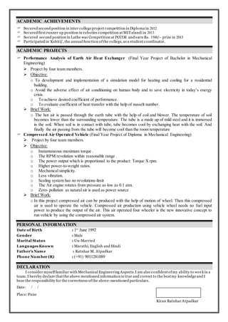 ACADEMIC ACHIEVEMENTS
 Secured second position in inter collegeproject competition in Diploma in 2012
 Secured first runner up position in robotics competition at MITalandi in 2013
 Secured second position in Lathe war Competition at PCCOE and earn Rs. 1500/- prize in 2013
 Participated in ‘Kshitij’, the annual function ofthe college, as a student coordinator.
ACADEMIC PROJECTS
 Performance Analysis of Earth Air Heat Exchanger (Final Year Project of Bachelor in Mechanical
Engineering)
 Project by four team members.
 Objective:
o To development and implementation of a simulation model for heating and cooling for a residential
building.
o Avoid the adverse effect of air conditioning on human body and to save electricity in today’s energy
crisis.
o To achieve desired coefficient of performance.
o To evaluate coefficient of heat transfer with the help of nusselt number.
 Brief Work:
o The hot air is passed through the earth tube with the help of coil and blower. The temperature of soil
becomes lower than the surrounding temperature. The tube is a made up of mild steel and it is immersed
in the soil. When soil is in contact with tube, tube becomes cool by exchanging heat with the soil. And
finally the air passing from the tube will become cool than the room temperature
 Compressed Air Operated Vehicle (Final Year Project of Diploma in Mechanical Engineering)
 Project by four team members.
 Objective:
o Instantaneous maximum torque .
o The RPM revolution within reasonable range .
o The power output which is proportional to the product: Torque X rpm.
o Higher power-to-weight ratios.
o Mechanical simplicity.
o Less vibration.
o Sealing system has no revolutions-limit
o The Air engine rotates from pressure as low as 0.1 atm.
o Zero- pollution as natural air is used as power source
 Brief Work:
o In this project compressed air can be produced with the help of motion of wheel. Then this compressed
air is used to operate the vehicle. Compressed air production using vehicle wheel needs no fuel input
power to produce the output of the air. This air operated four wheeler is the new innovative concept to
run vehicle by using the compressed air system.
PERSONAL INFORMATION
Date of Birth : 1st
June 1992
Gender : Male
Marital Status : Un-Married
Languages Known : Marathi, English and Hindi
Father’s Name : Ratnhar M. Atpadkar
Phone Number (R) : (+91) 9011281089
DECLARATION
I consider myselffamiliar with Mechanical Engineering Aspects.I am also confidentofmy ability to work in a
team. I hereby declare that the above mentioned information is true and correct to the bestmy knowledgeand I
bear the responsibility for the correctness ofthe above-mentioned particulars.
Date: / /
Place:Pune
Kiran Ratnhar Atpadkar
 