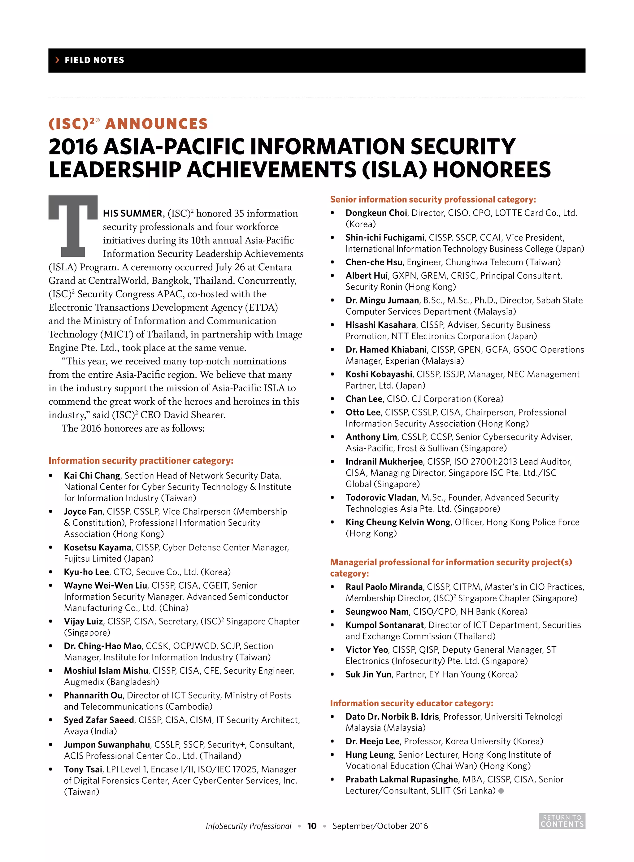 RETURN TO
CONTENTSInfoSecurity Professional • 10 • September/October 2016
	 ›	 FIELD NOTES
(ISC)2®
ANNOUNCES
2016 ASIA-PACIFIC INFORMATION SECURITY
LEADERSHIP ACHIEVEMENTS (ISLA) HONOREES
THIS SUMMER, (ISC)2
honored 35 information
security professionals and four workforce
initiatives during its 10th annual Asia-Pacific
Information Security Leadership Achievements
(ISLA) Program. A ceremony occurred July 26 at Centara
Grand at CentralWorld, Bangkok, Thailand. Concurrently,
(ISC)2
Security Congress APAC, co-hosted with the
Electronic Transactions Development Agency (ETDA)
and the Ministry of Information and Communication
Technology (MICT) of Thailand, in partnership with Image
Engine Pte. Ltd., took place at the same venue.
“This year, we received many top-notch nominations
from the entire Asia-Pacific region. We believe that many
in the industry support the mission of Asia-Pacific ISLA to
commend the great work of the heroes and heroines in this
industry,” said (ISC)2
CEO David Shearer.
The 2016 honorees are as follows:
Information security practitioner category:
•	 Kai Chi Chang, Section Head of Network Security Data,
	 National Center for Cyber Security Technology & Institute
	 for Information Industry (Taiwan)
•	 Joyce Fan, CISSP, CSSLP, Vice Chairperson (Membership
	 & Constitution), Professional Information Security
	 Association (Hong Kong)
•	 Kosetsu Kayama, CISSP, Cyber Defense Center Manager,
	 Fujitsu Limited (Japan)
•	 Kyu-ho Lee, CTO, Secuve Co., Ltd. (Korea)
•	 Wayne Wei-Wen Liu, CISSP, CISA, CGEIT, Senior
	 Information Security Manager, Advanced Semiconductor
	 Manufacturing Co., Ltd. (China)
•	 Vijay Luiz, CISSP, CISA, Secretary, (ISC)2
Singapore Chapter
	 (Singapore)
•	 Dr. Ching-Hao Mao, CCSK, OCPJWCD, SCJP, Section
	 Manager, Institute for Information Industry (Taiwan)
•	 Moshiul Islam Mishu, CISSP, CISA, CFE, Security Engineer,
	 Augmedix (Bangladesh)
•	 Phannarith Ou, Director of ICT Security, Ministry of Posts
	 and Telecommunications (Cambodia)
•	 Syed Zafar Saeed, CISSP, CISA, CISM, IT Security Architect,
	 Avaya (India)
•	 Jumpon Suwanphahu, CSSLP, SSCP, Security+, Consultant,
	 ACIS Professional Center Co., Ltd. (Thailand)
•	 Tony Tsai, LPI Level 1, Encase I/II, ISO/IEC 17025, Manager
	 of Digital Forensics Center, Acer CyberCenter Services, Inc.
	 (Taiwan)
Senior information security professional category:
•	 Dongkeun Choi, Director, CISO, CPO, LOTTE Card Co., Ltd.
	 (Korea)
•	 Shin-ichi Fuchigami, CISSP, SSCP, CCAI, Vice President,
	 International Information Technology Business College (Japan)
•	 Chen-che Hsu, Engineer, Chunghwa Telecom (Taiwan)
•	 Albert Hui, GXPN, GREM, CRISC, Principal Consultant,
	 Security Ronin (Hong Kong)
•	 Dr. Mingu Jumaan, B.Sc., M.Sc., Ph.D., Director, Sabah State
	 Computer Services Department (Malaysia)
•	 Hisashi Kasahara, CISSP, Adviser, Security Business
	 Promotion, NTT Electronics Corporation (Japan)
•	 Dr. Hamed Khiabani, CISSP, GPEN, GCFA, GSOC Operations
	 Manager, Experian (Malaysia)
•	 Koshi Kobayashi, CISSP, ISSJP, Manager, NEC Management
	 Partner, Ltd. (Japan)
•	 Chan Lee, CISO, CJ Corporation (Korea)
•	 Otto Lee, CISSP, CSSLP, CISA, Chairperson, Professional
	 Information Security Association (Hong Kong)
•	 Anthony Lim, CSSLP, CCSP, Senior Cybersecurity Adviser,
	 Asia-Pacific, Frost & Sullivan (Singapore)
•	 Indranil Mukherjee, CISSP, ISO 27001:2013 Lead Auditor,
	 CISA, Managing Director, Singapore ISC Pte. Ltd./ISC
	 Global (Singapore)
•	 Todorovic Vladan, M.Sc., Founder, Advanced Security
	 Technologies Asia Pte. Ltd. (Singapore)
•	 King Cheung Kelvin Wong, Officer, Hong Kong Police Force
	 (Hong Kong)
Managerial professional for information security project(s)
category:
•	 Raul Paolo Miranda, CISSP, CITPM, Master's in CIO Practices,
	 Membership Director, (ISC)2
Singapore Chapter (Singapore)
•	 Seungwoo Nam, CISO/CPO, NH Bank (Korea)
•	 Kumpol Sontanarat, Director of ICT Department, Securities
	 and Exchange Commission (Thailand)
•	 Victor Yeo, CISSP, QISP, Deputy General Manager, ST
	 Electronics (Infosecurity) Pte. Ltd. (Singapore)
•	 Suk Jin Yun, Partner, EY Han Young (Korea)
Information security educator category:
•	 Dato Dr. Norbik B. Idris, Professor, Universiti Teknologi
	 Malaysia (Malaysia)
•	 Dr. Heejo Lee, Professor, Korea University (Korea)
•	 Hung Leung, Senior Lecturer, Hong Kong Institute of
	 Vocational Education (Chai Wan) (Hong Kong)
•	 Prabath Lakmal Rupasinghe, MBA, CISSP, CISA, Senior
	 Lecturer/Consultant, SLIIT (Sri Lanka) ●
 