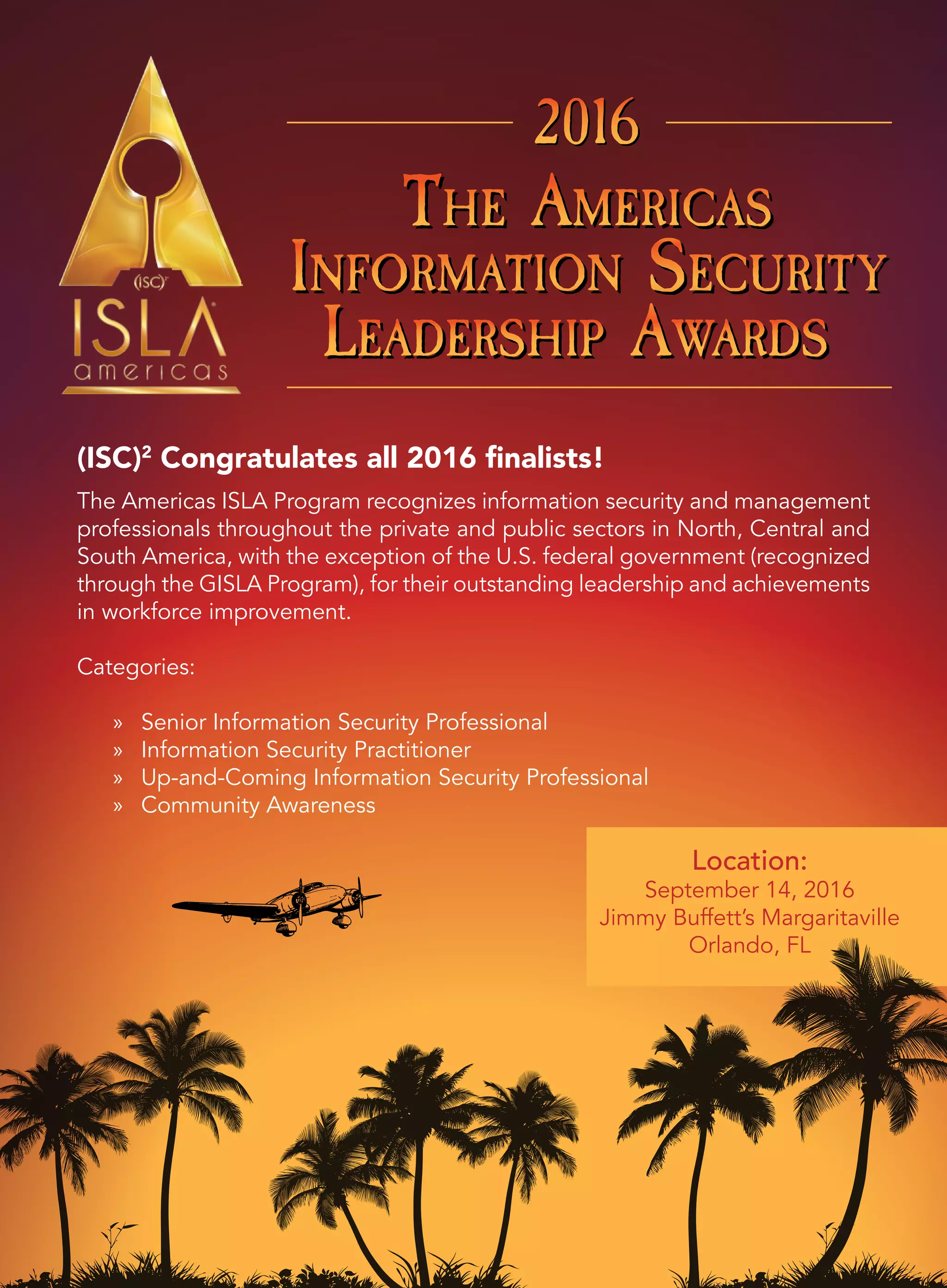 THE AMERICAS
INFORMATION SECURITY
LEADERSHIP AWARDS
THE AMERICAS
INFORMATION SECURITY
LEADERSHIP AWARDS
THE AMERICAS
INFORMATION SECURITY
LEADERSHIP AWARDS
201620162016
THE AMERICAS
INFORMATION SECURITY
LEADERSHIP AWARDS
THE AMERICAS
INFORMATION SECURITY
LEADERSHIP AWARDS
THE AMERICAS
INFORMATION SECURITY
LEADERSHIP AWARDS
201620162016
(ISC)2
Congratulates all 2016 finalists!
The Americas ISLA Program recognizes information security and management
professionals throughout the private and public sectors in North, Central and
South America, with the exception of the U.S. federal government (recognized
through the GISLA Program), for their outstanding leadership and achievements
in workforce improvement.
Categories:
» Senior Information Security Professional
» Information Security Practitioner
» Up-and-Coming Information Security Professional
» Community Awareness
Location:
September 14, 2016
Jimmy Buffett’s Margaritaville
Orlando, FL
 