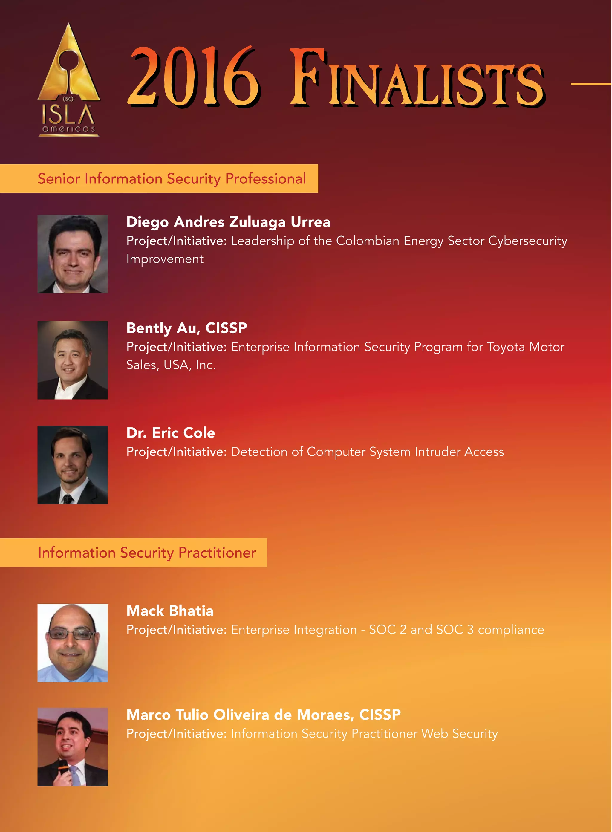 2016 FINALISTS2016 FINALISTS2016 FINALISTS
Senior Information Security Professional
Information Security Practitioner
Bently Au, CISSP
Project/Initiative: Enterprise Information Security Program for Toyota Motor
Sales, USA, Inc.
Mack Bhatia
Project/Initiative: Enterprise Integration - SOC 2 and SOC 3 compliance
Marco Tulio Oliveira de Moraes, CISSP
Project/Initiative: Information Security Practitioner Web Security
Dr. Eric Cole
Project/Initiative: Detection of Computer System Intruder Access
Diego Andres Zuluaga Urrea
Project/Initiative: Leadership of the Colombian Energy Sector Cybersecurity
Improvement
 