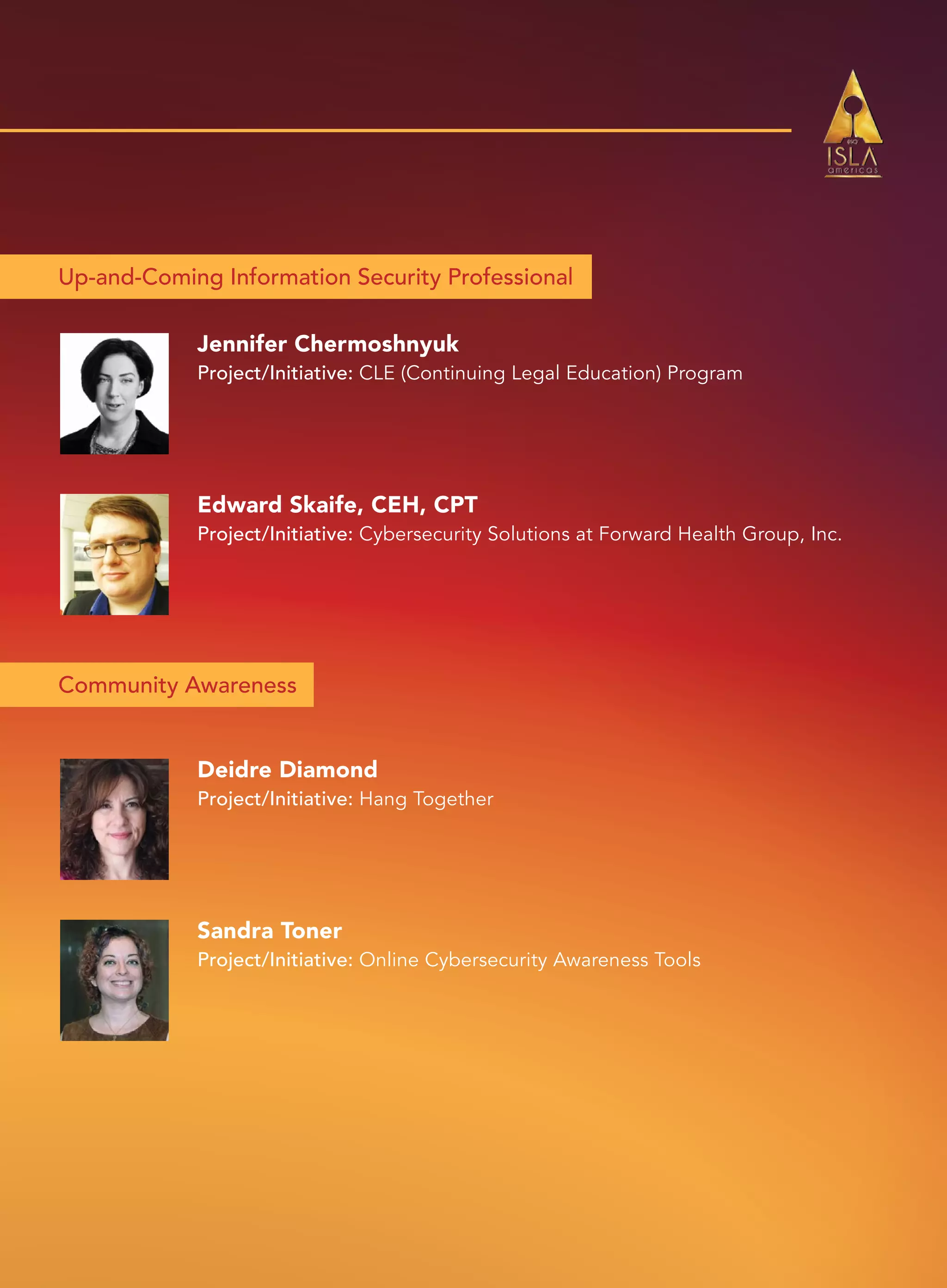 Up-and-Coming Information Security Professional
Community Awareness
Jennifer Chermoshnyuk
Project/Initiative: CLE (Continuing Legal Education) Program
Deidre Diamond
Project/Initiative: Hang Together
Edward Skaife, CEH, CPT
Project/Initiative: Cybersecurity Solutions at Forward Health Group, Inc.
Sandra Toner
Project/Initiative: Online Cybersecurity Awareness Tools
 