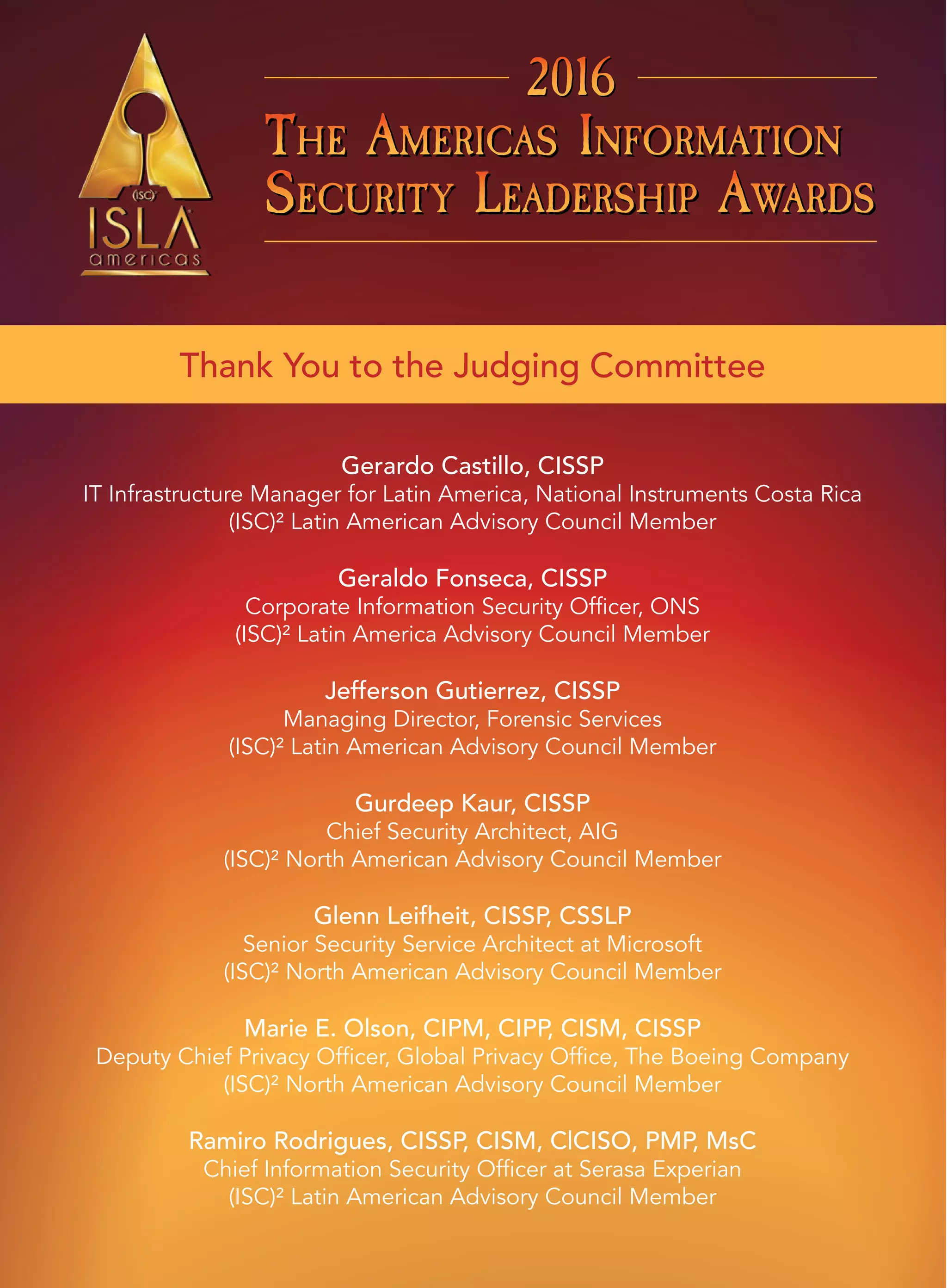 THE AMERICAS INFORMATION
SECURITY LEADERSHIP AWARDS
THE AMERICAS INFORMATION
SECURITY LEADERSHIP AWARDS
THE AMERICAS INFORMATION
SECURITY LEADERSHIP AWARDS
201620162016
THE AMERICAS INFORMATION
SECURITY LEADERSHIP AWARDS
THE AMERICAS INFORMATION
SECURITY LEADERSHIP AWARDS
THE AMERICAS INFORMATION
SECURITY LEADERSHIP AWARDS
201620162016
Thank You to the Judging Committee
Gerardo Castillo, CISSP
IT Infrastructure Manager for Latin America, National Instruments Costa Rica
(ISC)² Latin American Advisory Council Member
Geraldo Fonseca, CISSP
Corporate Information Security Officer, ONS
(ISC)² Latin America Advisory Council Member
Jefferson Gutierrez, CISSP
Managing Director, Forensic Services
(ISC)² Latin American Advisory Council Member
Gurdeep Kaur, CISSP
Chief Security Architect, AIG
(ISC)² North American Advisory Council Member
Glenn Leifheit, CISSP, CSSLP
Senior Security Service Architect at Microsoft
(ISC)² North American Advisory Council Member
Marie E. Olson, CIPM, CIPP, CISM, CISSP
Deputy Chief Privacy Officer, Global Privacy Office, The Boeing Company
(ISC)² North American Advisory Council Member
Ramiro Rodrigues, CISSP, CISM, C|CISO, PMP, MsC
Chief Information Security Officer at Serasa Experian
(ISC)² Latin American Advisory Council Member
 
