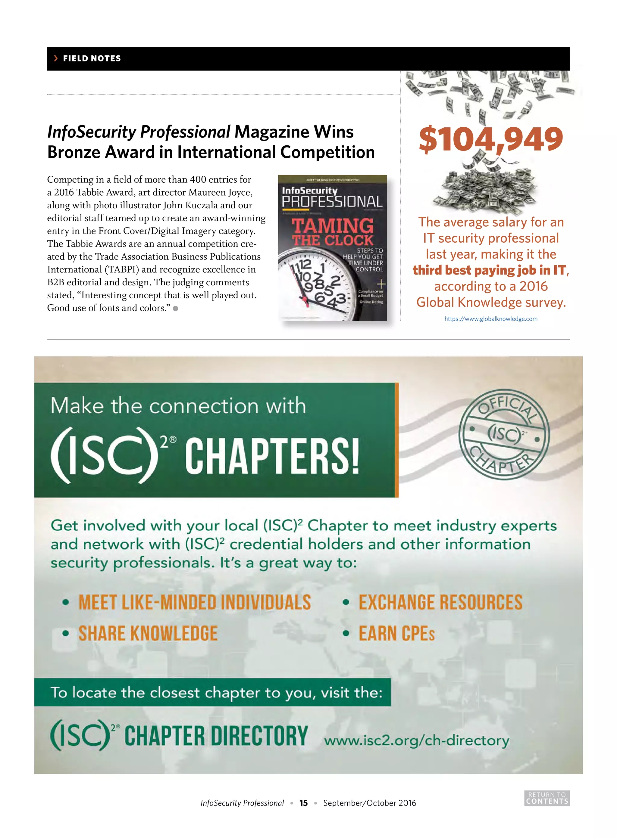 RETURN TO
CONTENTSInfoSecurity Professional • 15 • September/October 2016
	 ›	 FIELD NOTES
InfoSecurity Professional Magazine Wins
Bronze Award in International Competition
Competing in a field of more than 400 entries for
a 2016 Tabbie Award, art director Maureen Joyce,
along with photo illustrator John Kuczala and our
editorial staff teamed up to create an award-winning
entry in the Front Cover/Digital Imagery category.
The Tabbie Awards are an annual competition cre-
ated by the Trade Association Business Publications
International (TABPI) and recognize excellence in
B2B editorial and design. The judging comments
stated, “Interesting concept that is well played out.
Good use of fonts and colors.” ●
$104,949
The average salary for an
IT security professional
last year, making it the
third best paying job in IT,
according to a 2016
Global Knowledge survey.
https://www.globalknowledge.com
 