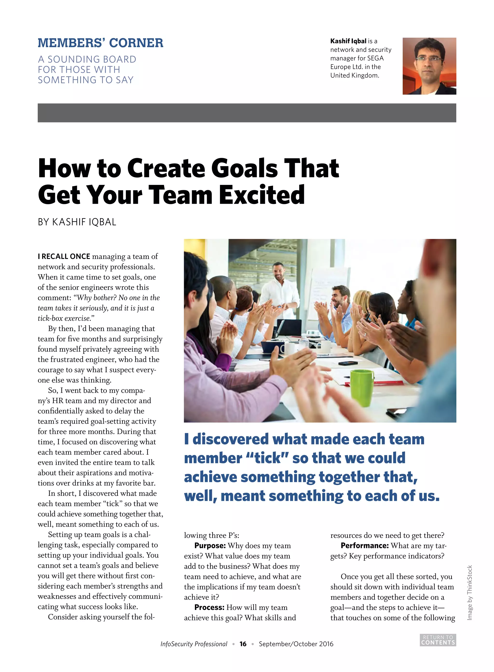 RETURN TO
CONTENTSInfoSecurity Professional • 16 • September/October 2016
Kashif Iqbal is a
network and security
manager for SEGA
Europe Ltd. in the
United Kingdom.
How to Create Goals That
Get Your Team Excited
BY KASHIF IQBAL
I RECALL ONCE managing a team of
network and security professionals.
When it came time to set goals, one
of the senior engineers wrote this
comment: “Why bother? No one in the
team takes it seriously, and it is just a
tick-box exercise.”
By then, I’d been managing that
team for five months and surprisingly
found myself privately agreeing with
the frustrated engineer, who had the
courage to say what I suspect every-
one else was thinking.
So, I went back to my compa-
ny’s HR team and my director and
confidentially asked to delay the
team’s required goal-setting activity
for three more months. During that
time, I focused on discovering what
each team member cared about. I
even invited the entire team to talk
about their aspirations and motiva-
tions over drinks at my favorite bar.
In short, I discovered what made
each team member “tick” so that we
could achieve something together that,
well, meant something to each of us.
Setting up team goals is a chal-
lenging task, especially compared to
setting up your individual goals. You
cannot set a team’s goals and believe
you will get there without first con-
sidering each member’s strengths and
weaknesses and effectively communi-
cating what success looks like.
Consider asking yourself the fol-
lowing three P’s:
Purpose: Why does my team
exist? What value does my team
add to the business? What does my
team need to achieve, and what are
the implications if my team doesn’t
achieve it?
Process: How will my team
achieve this goal? What skills and
resources do we need to get there?
Performance: What are my tar-
gets? Key performance indicators?
Once you get all these sorted, you
should sit down with individual team
members and together decide on a
goal—and the steps to achieve it—
that touches on some of the following
MEMBERS’ CORNER
A SOUNDING BOARD
FOR THOSE WITH
SOMETHING TO SAY
ImagebyThinkStock
I discovered what made each team
member “tick” so that we could
achieve something together that,
well, meant something to each of us.
 