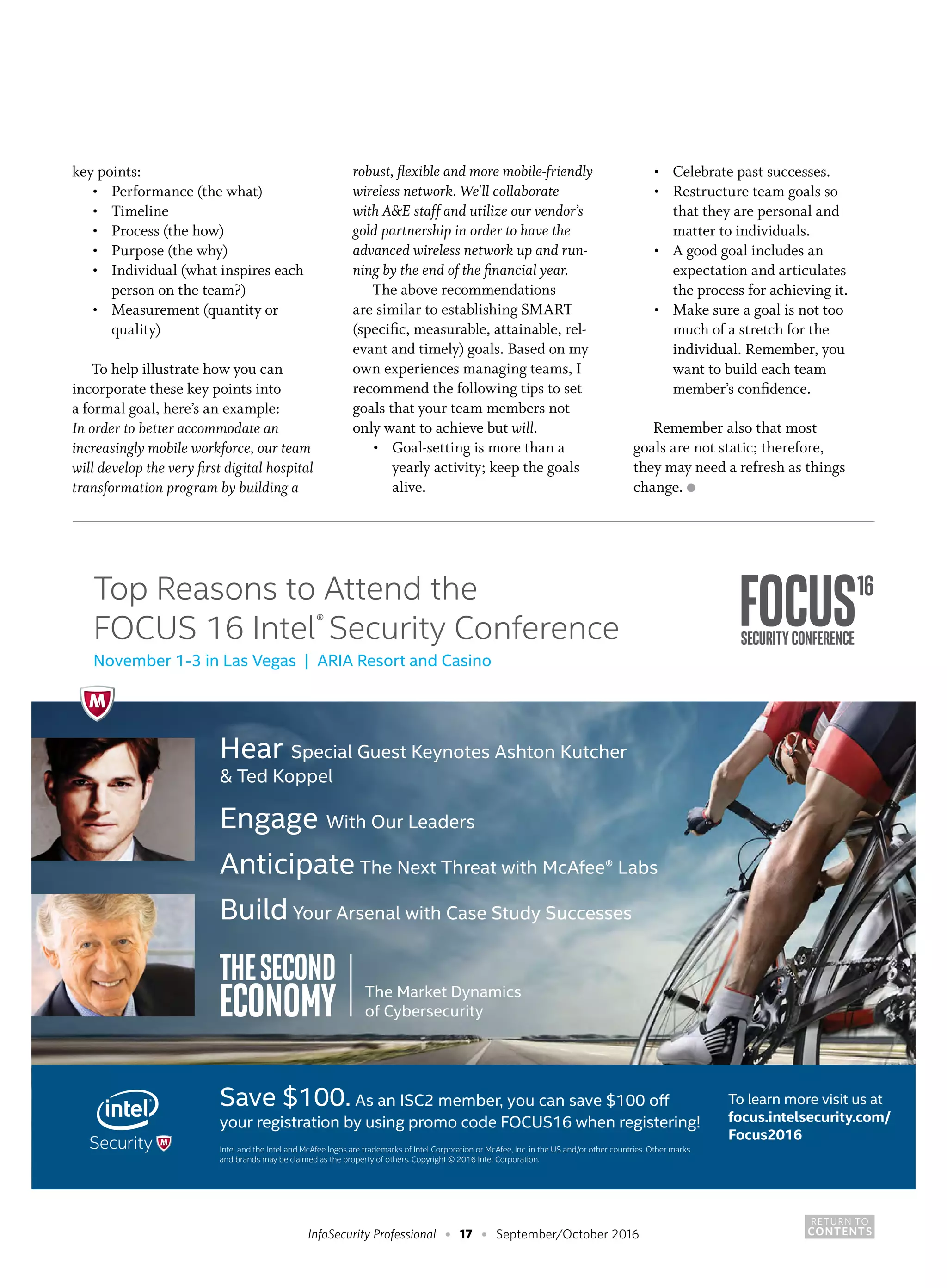 RETURN TO
CONTENTSInfoSecurity Professional • 17 • September/October 2016
Top Reasons to Attend the
FOCUS 16 Intel®
Security Conference
November 1-3 in Las Vegas | ARIA Resort and Casino
Save $100. As an ISC2 member, you can save $100 off
your registration by using promo code FOCUS16 when registering!
Intel and the Intel and McAfee logos are trademarks of Intel Corporation or McAfee, Inc. in the US and/or other countries. Other marks
and brands may be claimed as the property of others. Copyright © 2016 Intel Corporation.
To learn more visit us at
focus.intelsecurity.com/
Focus2016
Hear Special Guest Keynotes Ashton Kutcher
& Ted Koppel
Engage With Our Leaders
Anticipate The Next Threat with McAfee® Labs
Build Your Arsenal with Case Study Successes
key points:
•	 Performance (the what)
•	 Timeline
•	 Process (the how)
•	 Purpose (the why)
•	 Individual (what inspires each
	 person on the team?)
•	 Measurement (quantity or
	 quality)
To help illustrate how you can
incorporate these key points into
a formal goal, here’s an example:
In order to better accommodate an
increasingly mobile workforce, our team
will develop the very first digital hospital
transformation program by building a
robust, flexible and more mobile-friendly
wireless network. We'll collaborate
with A&E staff and utilize our vendor’s
gold partnership in order to have the
advanced wireless network up and run-
ning by the end of the financial year.
The above recommendations
are similar to establishing SMART
(specific, measurable, attainable, rel-
evant and timely) goals. Based on my
own experiences managing teams, I
recommend the following tips to set
goals that your team members not
only want to achieve but will.
•	 Goal-setting is more than a
	 yearly activity; keep the goals
	 alive.
•	 Celebrate past successes.
•	 Restructure team goals so
	 that they are personal and
	 matter to individuals.
•	 A good goal includes an
	 expectation and articulates
	 the process for achieving it.
•	 Make sure a goal is not too
	 much of a stretch for the
	 individual. Remember, you
	 want to build each team
	 member’s confidence.
Remember also that most
goals are not static; therefore,
they may need a refresh as things
change. ●
 