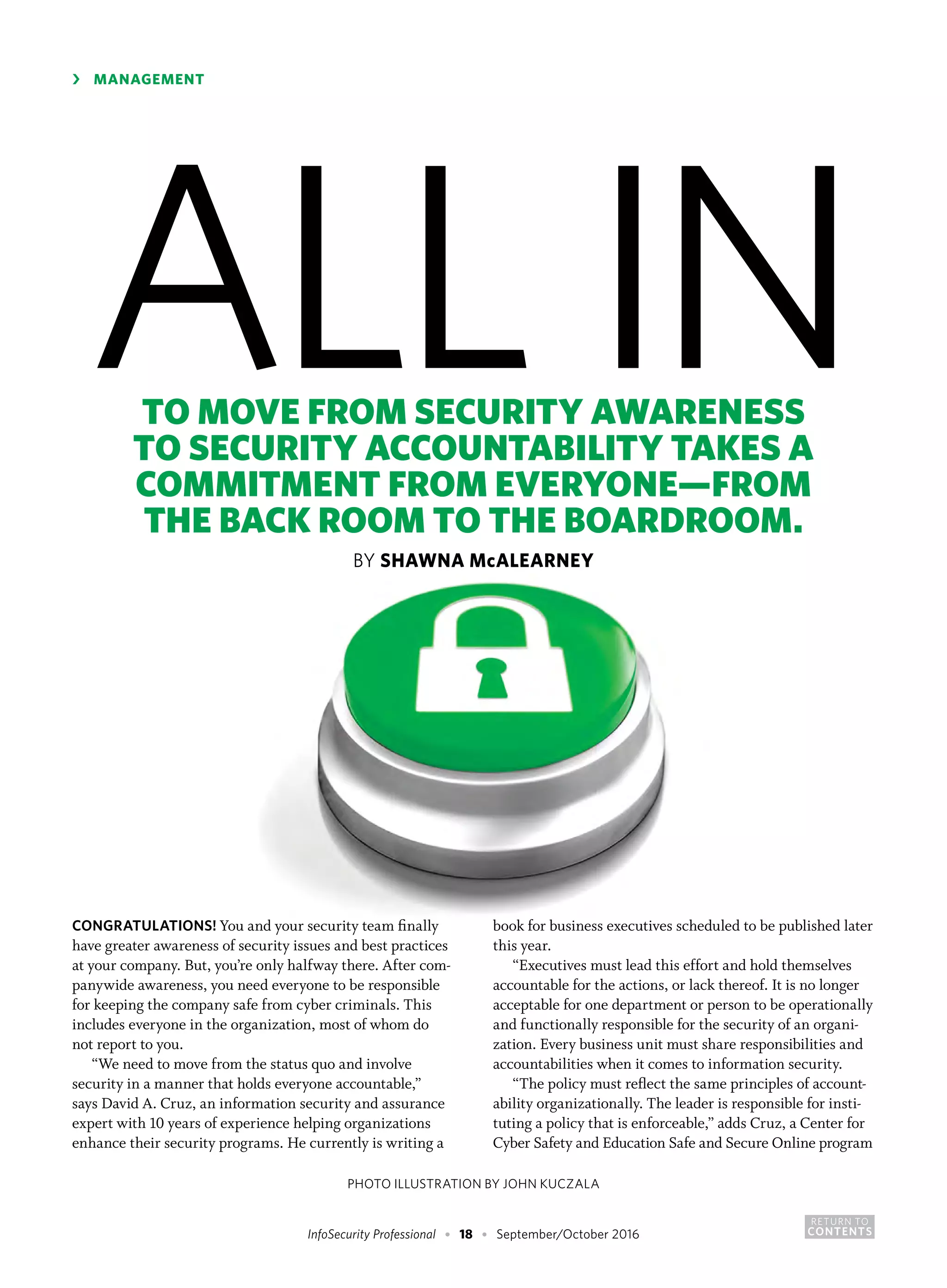 RETURN TO
CONTENTSInfoSecurity Professional • 18 • September/October 2016
CONGRATULATIONS! You and your security team finally
have greater awareness of security issues and best practices
at your company. But, you’re only halfway there. After com-
panywide awareness, you need everyone to be responsible
for keeping the company safe from cyber criminals. This
includes everyone in the organization, most of whom do
not report to you.
“We need to move from the status quo and involve
security in a manner that holds everyone accountable,”
says David A. Cruz, an information security and assurance
expert with 10 years of experience helping organizations
enhance their security programs. He currently is writing a
book for business executives scheduled to be published later
this year.
“Executives must lead this effort and hold themselves
accountable for the actions, or lack thereof. It is no longer
acceptable for one department or person to be operationally
and functionally responsible for the security of an organi-
zation. Every business unit must share responsibilities and
accountabilities when it comes to information security.
“The policy must reflect the same principles of account-
ability organizationally. The leader is responsible for insti-
tuting a policy that is enforceable,” adds Cruz, a Center for
Cyber Safety and Education Safe and Secure Online program
›	 MANAGEMENT
ALL INTO MOVE FROM SECURITY AWARENESS
TO SECURITY ACCOUNTABILITY TAKES A
COMMITMENT FROM EVERYONE—FROM
THE BACK ROOM TO THE BOARDROOM.
BY SHAWNA McALEARNEY
PHOTO ILLUSTRATION BY JOHN KUCZALA
 