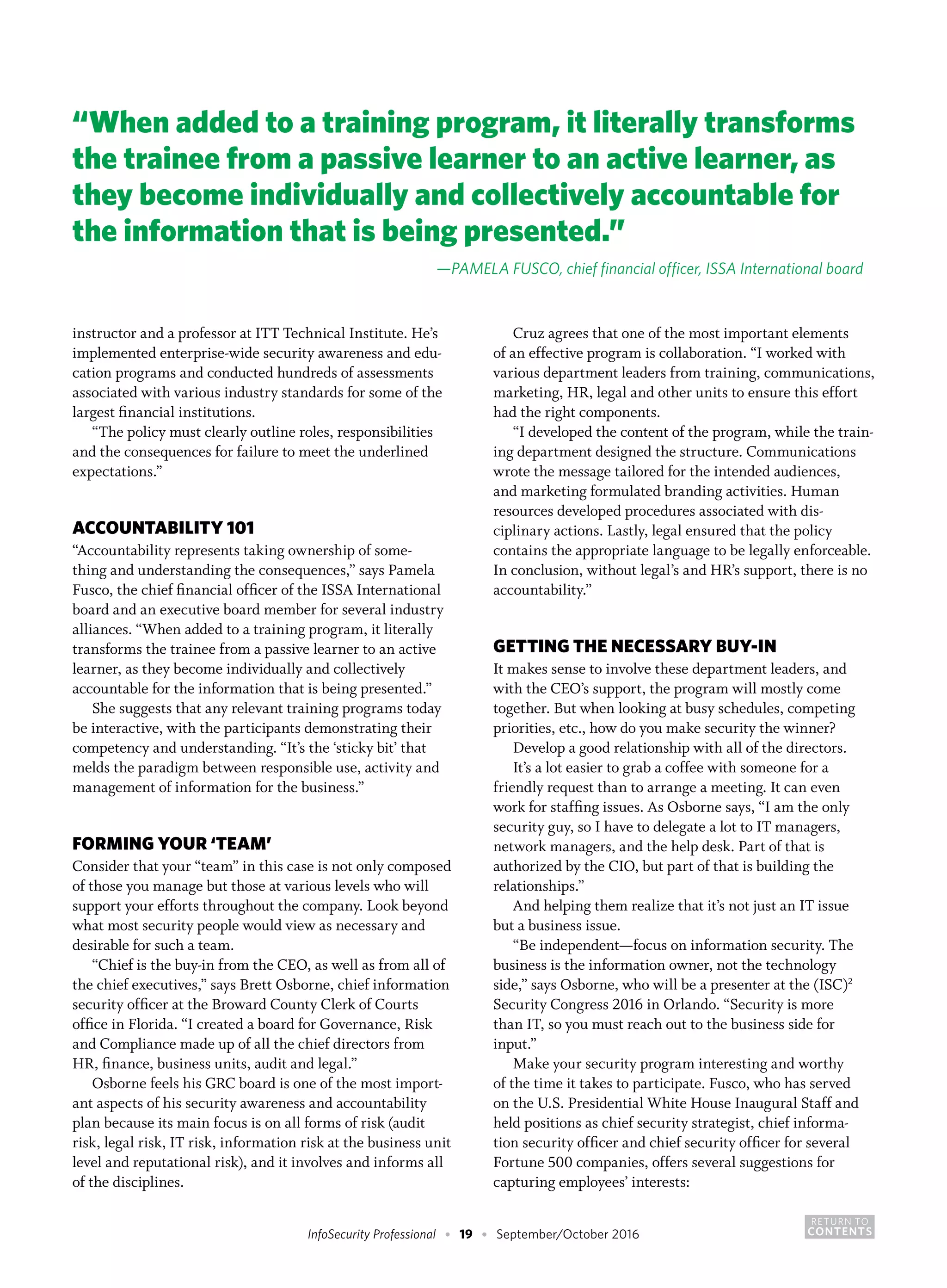 RETURN TO
CONTENTSInfoSecurity Professional • 19 • September/October 2016
instructor and a professor at ITT Technical Institute. He’s
implemented enterprise-wide security awareness and edu-
cation programs and conducted hundreds of assessments
associated with various industry standards for some of the
largest financial institutions.
“The policy must clearly outline roles, responsibilities
and the consequences for failure to meet the underlined
expectations.”
ACCOUNTABILITY 101
“Accountability represents taking ownership of some-
thing and understanding the consequences,” says Pamela
Fusco, the chief financial officer of the ISSA International
board and an executive board member for several industry
alliances. “When added to a training program, it literally
transforms the trainee from a passive learner to an active
learner, as they become individually and collectively
accountable for the information that is being presented.”
She suggests that any relevant training programs today
be interactive, with the participants demonstrating their
competency and understanding. “It’s the ‘sticky bit’ that
melds the paradigm between responsible use, activity and
management of information for the business.”
FORMING YOUR ‘TEAM’
Consider that your “team” in this case is not only composed
of those you manage but those at various levels who will
support your efforts throughout the company. Look beyond
what most security people would view as necessary and
desirable for such a team.
“Chief is the buy-in from the CEO, as well as from all of
the chief executives,” says Brett Osborne, chief information
security officer at the Broward County Clerk of Courts
office in Florida. “I created a board for Governance, Risk
and Compliance made up of all the chief directors from
HR, finance, business units, audit and legal.”
Osborne feels his GRC board is one of the most import-
ant aspects of his security awareness and accountability
plan because its main focus is on all forms of risk (audit
risk, legal risk, IT risk, information risk at the business unit
level and reputational risk), and it involves and informs all
of the disciplines.
Cruz agrees that one of the most important elements
of an effective program is collaboration. “I worked with
various department leaders from training, communications,
marketing, HR, legal and other units to ensure this effort
had the right components.
“I developed the content of the program, while the train-
ing department designed the structure. Communications
wrote the message tailored for the intended audiences,
and marketing formulated branding activities. Human
resources developed procedures associated with dis-
ciplinary actions. Lastly, legal ensured that the policy
contains the appropriate language to be legally enforceable.
In conclusion, without legal’s and HR’s support, there is no
accountability.”
GETTING THE NECESSARY BUY-IN
It makes sense to involve these department leaders, and
with the CEO’s support, the program will mostly come
together. But when looking at busy schedules, competing
priorities, etc., how do you make security the winner?
Develop a good relationship with all of the directors.
It’s a lot easier to grab a coffee with someone for a
friendly request than to arrange a meeting. It can even
work for staffing issues. As Osborne says, “I am the only
security guy, so I have to delegate a lot to IT managers,
network managers, and the help desk. Part of that is
authorized by the CIO, but part of that is building the
relationships.”
And helping them realize that it’s not just an IT issue
but a business issue.
“Be independent—focus on information security. The
business is the information owner, not the technology
side,” says Osborne, who will be a presenter at the (ISC)2
Security Congress 2016 in Orlando. “Security is more
than IT, so you must reach out to the business side for
input.”
Make your security program interesting and worthy
of the time it takes to participate. Fusco, who has served
on the U.S. Presidential White House Inaugural Staff and
held positions as chief security strategist, chief informa-
tion security officer and chief security officer for several
Fortune 500 companies, offers several suggestions for
capturing employees’ interests:
“When added to a training program, it literally transforms
the trainee from a passive learner to an active learner, as
they become individually and collectively accountable for
the information that is being presented.”
—PAMELA FUSCO, chief financial officer, ISSA International board
 