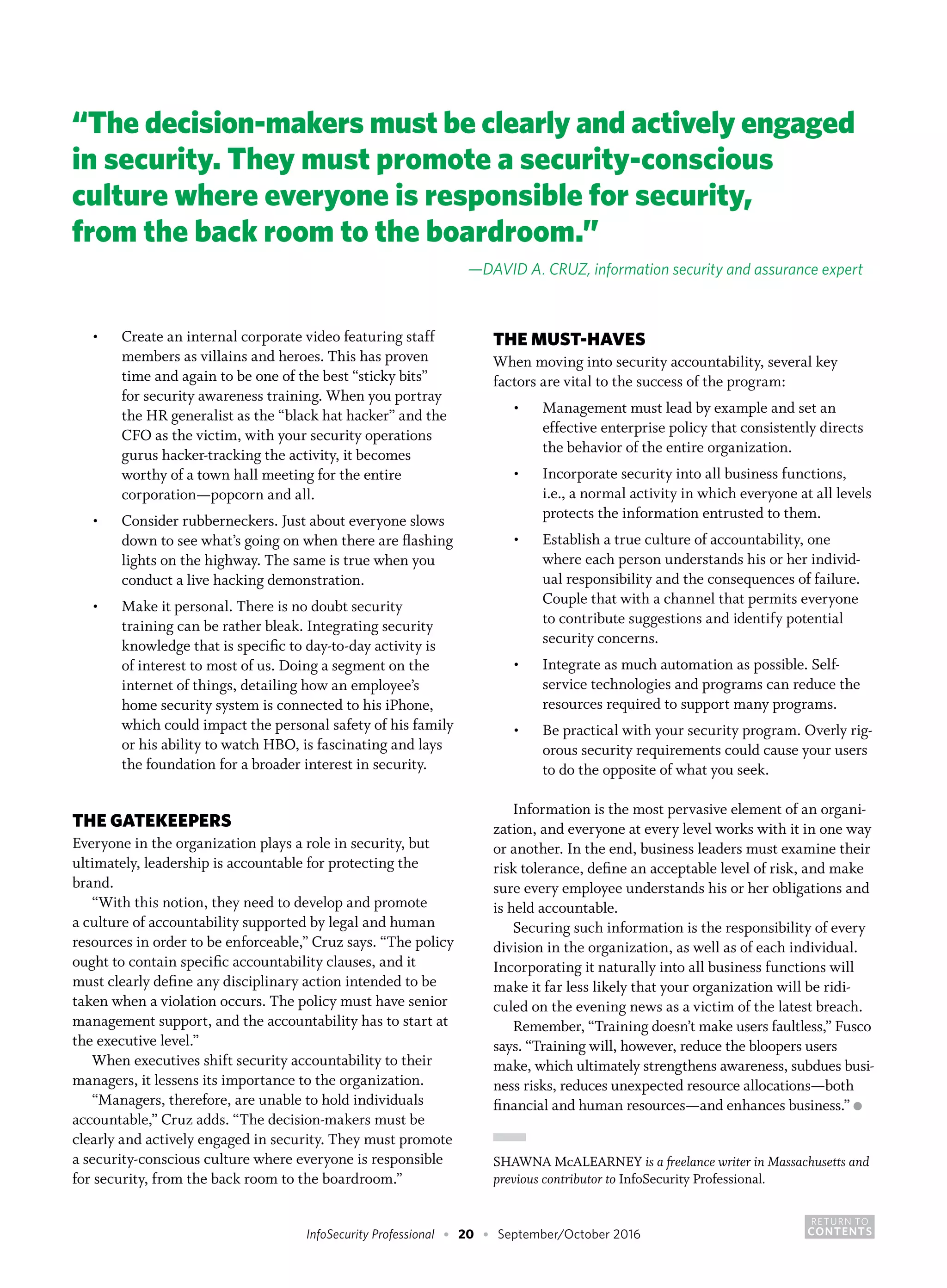 RETURN TO
CONTENTSInfoSecurity Professional • 20 • September/October 2016
•	 Create an internal corporate video featuring staff
members as villains and heroes. This has proven
time and again to be one of the best “sticky bits”
for security awareness training. When you portray
the HR generalist as the “black hat hacker” and the
CFO as the victim, with your security operations
gurus hacker-tracking the activity, it becomes
worthy of a town hall meeting for the entire
corporation—popcorn and all.
•	 Consider rubberneckers. Just about everyone slows
down to see what’s going on when there are flashing
lights on the highway. The same is true when you
conduct a live hacking demonstration.
•	 Make it personal. There is no doubt security
training can be rather bleak. Integrating security
knowledge that is specific to day-to-day activity is
of interest to most of us. Doing a segment on the
internet of things, detailing how an employee’s
home security system is connected to his iPhone,
which could impact the personal safety of his family
or his ability to watch HBO, is fascinating and lays
the foundation for a broader interest in security.
THE GATEKEEPERS
Everyone in the organization plays a role in security, but
ultimately, leadership is accountable for protecting the
brand.
“With this notion, they need to develop and promote
a culture of accountability supported by legal and human
resources in order to be enforceable,” Cruz says. “The policy
ought to contain specific accountability clauses, and it
must clearly define any disciplinary action intended to be
taken when a violation occurs. The policy must have senior
management support, and the accountability has to start at
the executive level.”
When executives shift security accountability to their
managers, it lessens its importance to the organization.
“Managers, therefore, are unable to hold individuals
accountable,” Cruz adds. “The decision-makers must be
clearly and actively engaged in security. They must promote
a security-conscious culture where everyone is responsible
for security, from the back room to the boardroom.”
THE MUST-HAVES
When moving into security accountability, several key
factors are vital to the success of the program:
•	 Management must lead by example and set an
effective enterprise policy that consistently directs
the behavior of the entire organization.
•	 Incorporate security into all business functions,
i.e., a normal activity in which everyone at all levels
protects the information entrusted to them.
•	 Establish a true culture of accountability, one
where each person understands his or her individ-
ual responsibility and the consequences of failure.
Couple that with a channel that permits everyone
to contribute suggestions and identify potential
security concerns.
•	 Integrate as much automation as possible. Self-
service technologies and programs can reduce the
resources required to support many programs.
•	 Be practical with your security program. Overly rig-
orous security requirements could cause your users
to do the opposite of what you seek.
Information is the most pervasive element of an organi-
zation, and everyone at every level works with it in one way
or another. In the end, business leaders must examine their
risk tolerance, define an acceptable level of risk, and make
sure every employee understands his or her obligations and
is held accountable.
Securing such information is the responsibility of every
division in the organization, as well as of each individual.
Incorporating it naturally into all business functions will
make it far less likely that your organization will be ridi-
culed on the evening news as a victim of the latest breach.
Remember, “Training doesn’t make users faultless,” Fusco
says. “Training will, however, reduce the bloopers users
make, which ultimately strengthens awareness, subdues busi-
ness risks, reduces unexpected resource allocations—both
financial and human resources—and enhances business.” ●
SHAWNA McALEARNEY is a freelance writer in Massachusetts and
previous contributor to InfoSecurity Professional.
“The decision-makers must be clearly and actively engaged
in security. They must promote a security-conscious
culture where everyone is responsible for security,
from the back room to the boardroom.”
—DAVID A. CRUZ, information security and assurance expert
 