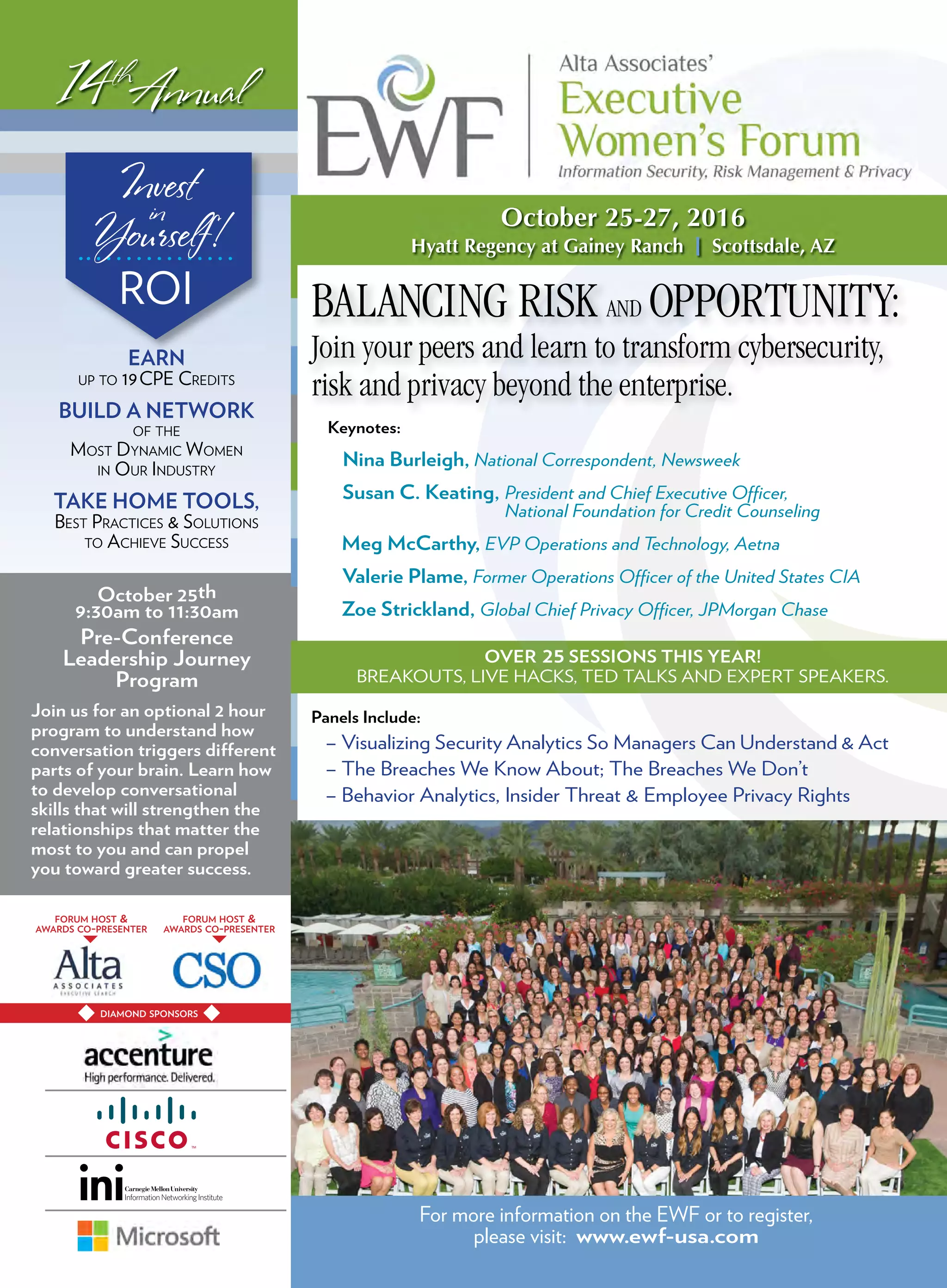 DIAMOND SPONSORS
BALANCING RISK AND OPPORTUNITY:
Join your peers and learn to transform cybersecurity,
risk and privacy beyond the enterprise.
ROI
14th
Annual
October 25-27, 2016
Hyatt Regency at Gainey Ranch I Scottsdale, AZ
Keynotes:
Nina Burleigh, National Correspondent, Newsweek
Susan C. Keating, President and Chief Executive Officer,
National Foundation for Credit Counseling
Meg McCarthy, EVP Operations and Technology, Aetna
Valerie Plame, Former Operations Officer of the United States CIA
Zoe Strickland, Global Chief Privacy Officer, JPMorgan Chase
Panels Include:
– Visualizing Security Analytics So Managers Can Understand & Act
– The Breaches We Know About; The Breaches We Don’t
– Behavior Analytics, Insider Threat & Employee Privacy Rights
October 25th
9:30am to 11:30am
Pre-Conference
Leadership Journey
Program
Join us for an optional 2 hour
program to understand how
conversation triggers different
parts of your brain. Learn how
to develop conversational
skills that will strengthen the
relationships that matter the
most to you and can propel
you toward greater success.
For more information on the EWF or to register,
please visit: www.ewf-usa.com
Invest
in
Yourself!
EARN
UP TO 19CPE CREDITS
BUILD A NETWORK
OF THE
MOST DYNAMIC WOMEN
IN OUR INDUSTRY
TAKE HOME TOOLS,
BEST PRACTICES & SOLUTIONS
TO ACHIEVE SUCCESS
FORUM HOST &
AWARDS CO-PRESENTER
FORUM HOST &
AWARDS CO-PRESENTER
OVER 25 SESSIONS THIS YEAR!
BREAKOUTS, LIVE HACKS, TED TALKS AND EXPERT SPEAKERS.
 