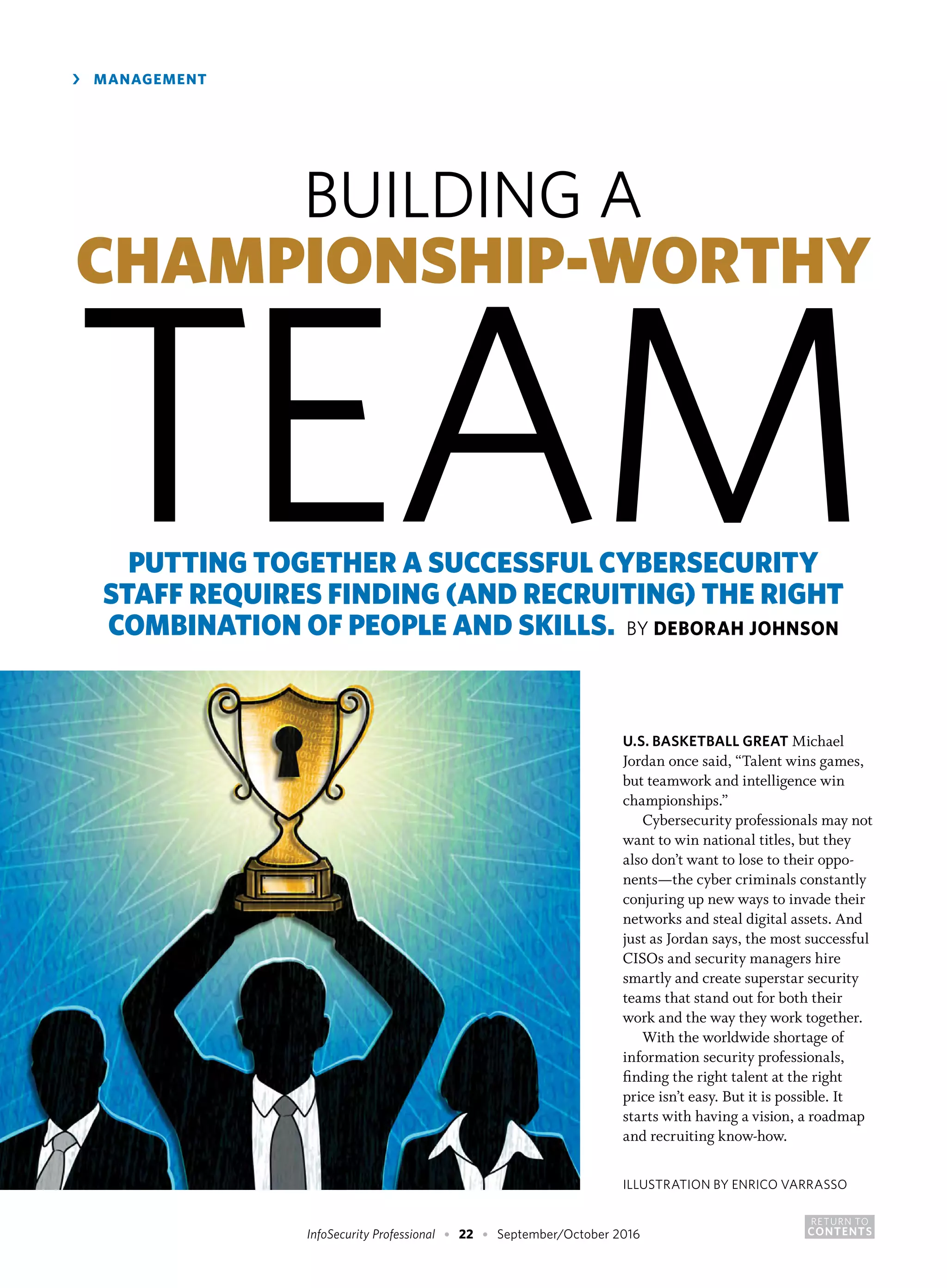 RETURN TO
CONTENTSInfoSecurity Professional • 22 • September/October 2016
›	 MANAGEMENT
U.S. BASKETBALL GREAT Michael
Jordan once said, “Talent wins games,
but teamwork and intelligence win
championships.”
Cybersecurity professionals may not
want to win national titles, but they
also don’t want to lose to their oppo-
nents—the cyber criminals constantly
conjuring up new ways to invade their
networks and steal digital assets. And
just as Jordan says, the most successful
CISOs and security managers hire
smartly and create superstar security
teams that stand out for both their
work and the way they work together.
With the worldwide shortage of
information security professionals,
finding the right talent at the right
price isn’t easy. But it is possible. It
starts with having a vision, a roadmap
and recruiting know-how.
BUILDING A
CHAMPIONSHIP-WORTHY
TEAMPUTTING TOGETHER A SUCCESSFUL CYBERSECURITY
STAFF REQUIRES FINDING (AND RECRUITING) THE RIGHT
COMBINATION OF PEOPLE AND SKILLS. BY DEBORAH JOHNSON
ILLUSTRATION BY ENRICO VARRASSO
 