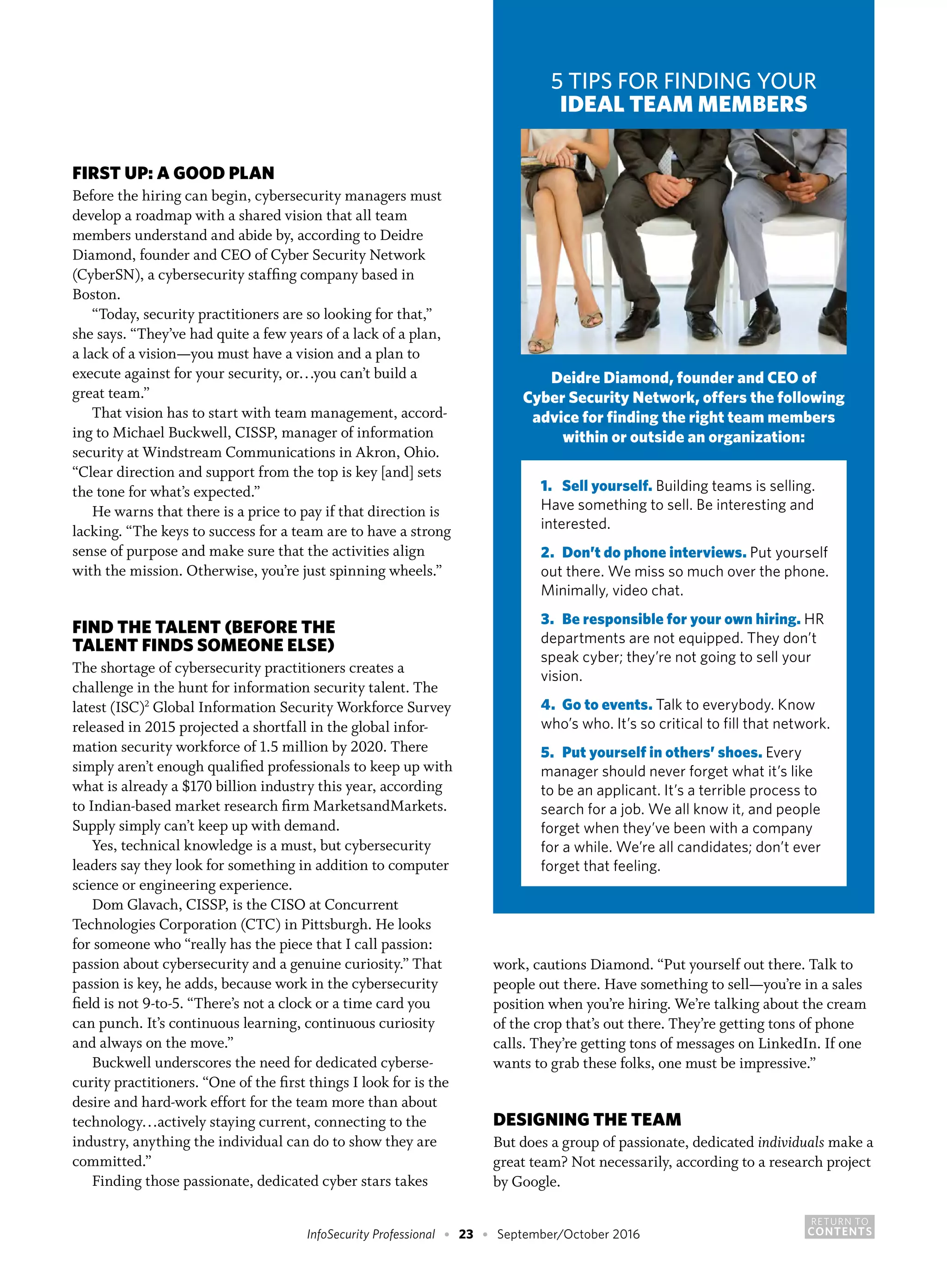 RETURN TO
CONTENTSInfoSecurity Professional • 23 • September/October 2016
FIRST UP: A GOOD PLAN
Before the hiring can begin, cybersecurity managers must
develop a roadmap with a shared vision that all team
members understand and abide by, according to Deidre
Diamond, founder and CEO of Cyber Security Network
(CyberSN), a cybersecurity staffing company based in
Boston.
“Today, security practitioners are so looking for that,”
she says. “They’ve had quite a few years of a lack of a plan,
a lack of a vision—you must have a vision and a plan to
execute against for your security, or…you can’t build a
great team.”
That vision has to start with team management, accord-
ing to Michael Buckwell, CISSP, manager of information
security at Windstream Communications in Akron, Ohio.
“Clear direction and support from the top is key [and] sets
the tone for what’s expected.”
He warns that there is a price to pay if that direction is
lacking. “The keys to success for a team are to have a strong
sense of purpose and make sure that the activities align
with the mission. Otherwise, you’re just spinning wheels.”
FIND THE TALENT (BEFORE THE
TALENT FINDS SOMEONE ELSE)
The shortage of cybersecurity practitioners creates a
challenge in the hunt for information security talent. The
latest (ISC)2
Global Information Security Workforce Survey
released in 2015 projected a shortfall in the global infor-
mation security workforce of 1.5 million by 2020. There
simply aren’t enough qualified professionals to keep up with
what is already a $170 billion industry this year, according
to Indian-based market research firm MarketsandMarkets.
Supply simply can’t keep up with demand.
Yes, technical knowledge is a must, but cybersecurity
leaders say they look for something in addition to computer
science or engineering experience.
Dom Glavach, CISSP, is the CISO at Concurrent
Technologies Corporation (CTC) in Pittsburgh. He looks
for someone who “really has the piece that I call passion:
passion about cybersecurity and a genuine curiosity.” That
passion is key, he adds, because work in the cybersecurity
field is not 9-to-5. “There’s not a clock or a time card you
can punch. It’s continuous learning, continuous curiosity
and always on the move.”
Buckwell underscores the need for dedicated cyberse-
curity practitioners. “One of the first things I look for is the
desire and hard-work effort for the team more than about
technology…actively staying current, connecting to the
industry, anything the individual can do to show they are
committed.”
Finding those passionate, dedicated cyber stars takes
work, cautions Diamond. “Put yourself out there. Talk to
people out there. Have something to sell—you’re in a sales
position when you’re hiring. We’re talking about the cream
of the crop that’s out there. They’re getting tons of phone
calls. They’re getting tons of messages on LinkedIn. If one
wants to grab these folks, one must be impressive.”
DESIGNING THE TEAM
But does a group of passionate, dedicated individuals make a
great team? Not necessarily, according to a research project
by Google.
5 TIPS FOR FINDING YOUR
IDEAL TEAM MEMBERS
Deidre Diamond, founder and CEO of
Cyber Security Network, offers the following
advice for finding the right team members
within or outside an organization:
1.	 Sell yourself. Building teams is selling.
Have something to sell. Be interesting and
interested.
2.	 Don’t do phone interviews. Put yourself
out there. We miss so much over the phone.
Minimally, video chat.
3.	 Be responsible for your own hiring. HR
departments are not equipped. They don’t
speak cyber; they’re not going to sell your
vision.
4.	 Go to events. Talk to everybody. Know
who’s who. It’s so critical to fill that network.
5.	 Put yourself in others’ shoes. Every
manager should never forget what it’s like
to be an applicant. It’s a terrible process to
search for a job. We all know it, and people
forget when they’ve been with a company
for a while. We’re all candidates; don’t ever
forget that feeling.
 