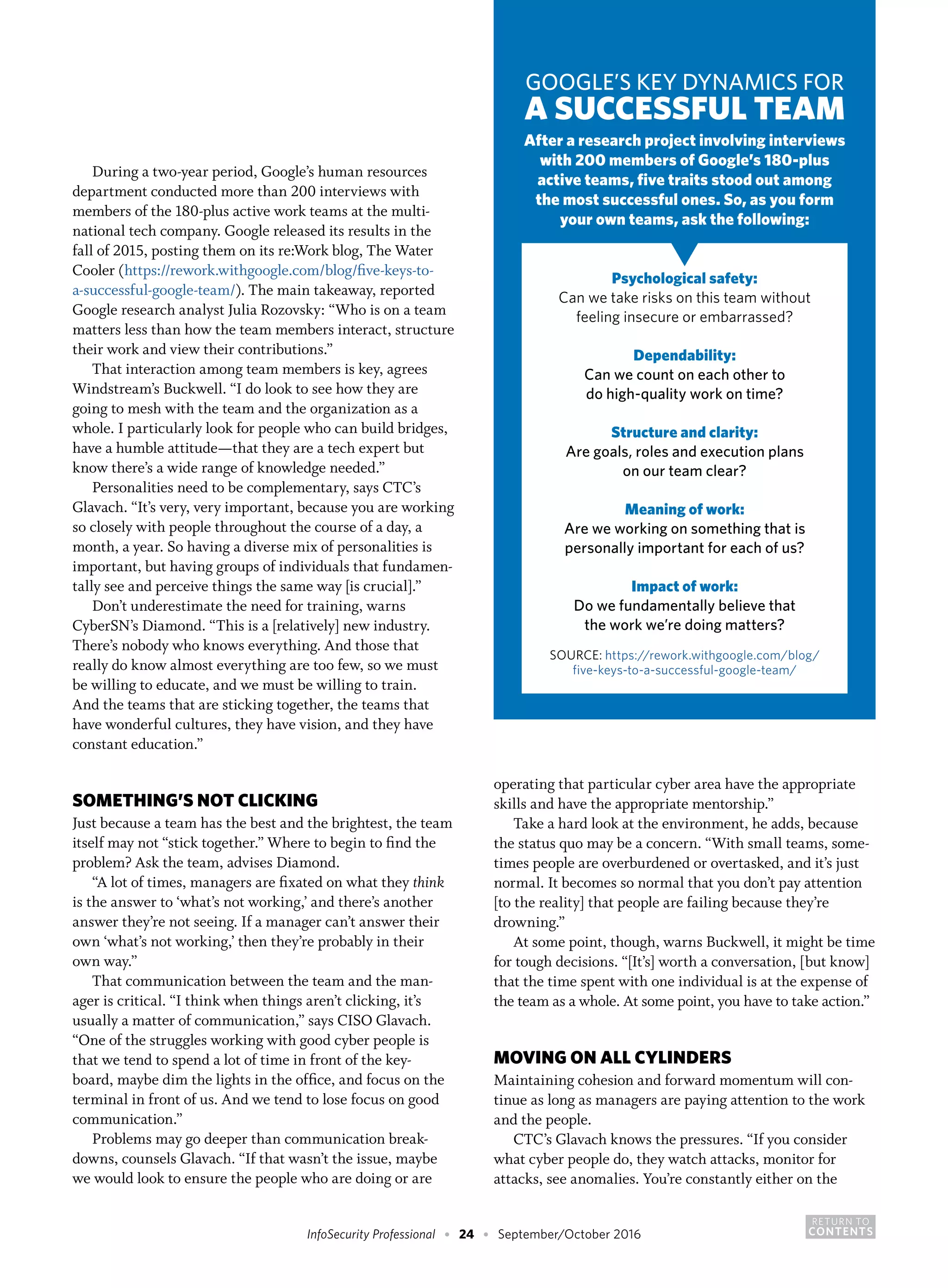 RETURN TO
CONTENTSInfoSecurity Professional • 24 • September/October 2016
During a two-year period, Google’s human resources
department conducted more than 200 interviews with
members of the 180-plus active work teams at the multi-
national tech company. Google released its results in the
fall of 2015, posting them on its re:Work blog, The Water
Cooler (https://rework.withgoogle.com/blog/five-keys-to-
a-successful-google-team/). The main takeaway, reported
Google research analyst Julia Rozovsky: “Who is on a team
matters less than how the team members interact, structure
their work and view their contributions.”
That interaction among team members is key, agrees
Windstream’s Buckwell. “I do look to see how they are
going to mesh with the team and the organization as a
whole. I particularly look for people who can build bridges,
have a humble attitude—that they are a tech expert but
know there’s a wide range of knowledge needed.”
Personalities need to be complementary, says CTC’s
Glavach. “It’s very, very important, because you are working
so closely with people throughout the course of a day, a
month, a year. So having a diverse mix of personalities is
important, but having groups of individuals that fundamen-
tally see and perceive things the same way [is crucial].”
Don’t underestimate the need for training, warns
CyberSN’s Diamond. “This is a [relatively] new industry.
There’s nobody who knows everything. And those that
really do know almost everything are too few, so we must
be willing to educate, and we must be willing to train.
And the teams that are sticking together, the teams that
have wonderful cultures, they have vision, and they have
constant education.”
SOMETHING’S NOT CLICKING
Just because a team has the best and the brightest, the team
itself may not “stick together.” Where to begin to find the
problem? Ask the team, advises Diamond.
“A lot of times, managers are fixated on what they think
is the answer to ‘what’s not working,’ and there’s another
answer they’re not seeing. If a manager can’t answer their
own ‘what’s not working,’ then they’re probably in their
own way.”
That communication between the team and the man-
ager is critical. “I think when things aren’t clicking, it’s
usually a matter of communication,” says CISO Glavach.
“One of the struggles working with good cyber people is
that we tend to spend a lot of time in front of the key-
board, maybe dim the lights in the office, and focus on the
terminal in front of us. And we tend to lose focus on good
communication.”
Problems may go deeper than communication break-
downs, counsels Glavach. “If that wasn’t the issue, maybe
we would look to ensure the people who are doing or are
operating that particular cyber area have the appropriate
skills and have the appropriate mentorship.”
Take a hard look at the environment, he adds, because
the status quo may be a concern. “With small teams, some-
times people are overburdened or overtasked, and it’s just
normal. It becomes so normal that you don’t pay attention
[to the reality] that people are failing because they’re
drowning.”
At some point, though, warns Buckwell, it might be time
for tough decisions. “[It’s] worth a conversation, [but know]
that the time spent with one individual is at the expense of
the team as a whole. At some point, you have to take action.”
MOVING ON ALL CYLINDERS
Maintaining cohesion and forward momentum will con-
tinue as long as managers are paying attention to the work
and the people.
CTC’s Glavach knows the pressures. “If you consider
what cyber people do, they watch attacks, monitor for
attacks, see anomalies. You’re constantly either on the
GOOGLE’S KEY DYNAMICS FOR
A SUCCESSFUL TEAM
After a research project involving interviews
with 200 members of Google’s 180-plus
active teams, five traits stood out among
the most successful ones. So, as you form
your own teams, ask the following:
Psychological safety:
Can we take risks on this team without
feeling insecure or embarrassed?
Dependability:
Can we count on each other to
do high-quality work on time?
Structure and clarity:
Are goals, roles and execution plans
on our team clear?
Meaning of work:
Are we working on something that is
personally important for each of us?
Impact of work:
Do we fundamentally believe that
the work we’re doing matters?
SOURCE: https://rework.withgoogle.com/blog/
five-keys-to-a-successful-google-team/
▼
 
