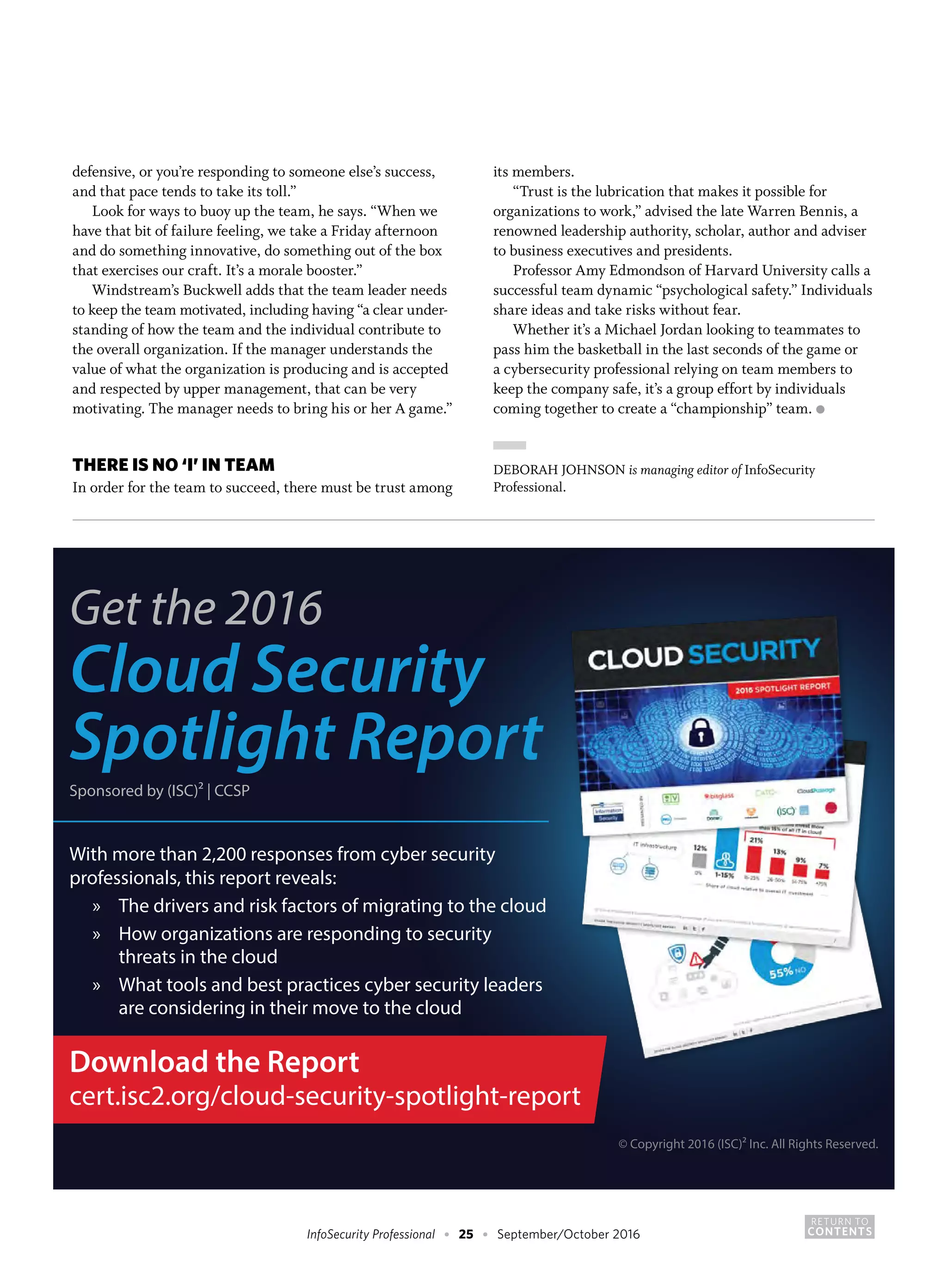 RETURN TO
CONTENTSInfoSecurity Professional • 25 • September/October 2016
defensive, or you’re responding to someone else’s success,
and that pace tends to take its toll.”
Look for ways to buoy up the team, he says. “When we
have that bit of failure feeling, we take a Friday afternoon
and do something innovative, do something out of the box
that exercises our craft. It’s a morale booster.”
Windstream’s Buckwell adds that the team leader needs
to keep the team motivated, including having “a clear under-
standing of how the team and the individual contribute to
the overall organization. If the manager understands the
value of what the organization is producing and is accepted
and respected by upper management, that can be very
motivating. The manager needs to bring his or her A game.”
THERE IS NO ‘I’ IN TEAM
In order for the team to succeed, there must be trust among
its members.
“Trust is the lubrication that makes it possible for
organizations to work,” advised the late Warren Bennis, a
renowned leadership authority, scholar, author and adviser
to business executives and presidents.
Professor Amy Edmondson of Harvard University calls a
successful team dynamic “psychological safety.” Individuals
share ideas and take risks without fear.
Whether it’s a Michael Jordan looking to teammates to
pass him the basketball in the last seconds of the game or
a cybersecurity professional relying on team members to
keep the company safe, it’s a group effort by individuals
coming together to create a “championship” team. ●
DEBORAH JOHNSON is managing editor of InfoSecurity
Professional.
Get the 2016
Cloud Security
Spotlight Report
Sponsored by (ISC)² | CCSP
With more than 2,200 responses from cyber security
professionals, this report reveals:
» The drivers and risk factors of migrating to the cloud
» How organizations are responding to security
threats in the cloud
» What tools and best practices cyber security leaders
are considering in their move to the cloud
© Copyright 2016 (ISC)² Inc. All Rights Reserved.
Download the Report
cert.isc2.org/cloud-security-spotlight-report
 