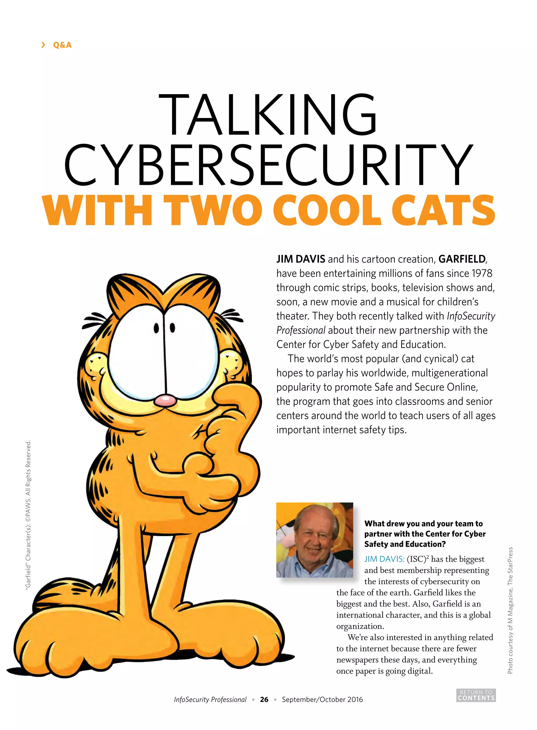 RETURN TO
CONTENTSInfoSecurity Professional • 26 • September/October 2016
›	 Q&A
What drew you and your team to
partner with the Center for Cyber
Safety and Education?
JIM DAVIS: (ISC)2
has the biggest
and best membership representing
the interests of cybersecurity on
the face of the earth. Garfield likes the
biggest and the best. Also, Garfield is an
international character, and this is a global
organization.
We’re also interested in anything related
to the internet because there are fewer
newspapers these days, and everything
once paper is going digital.
TALKING
CYBERSECURITY
WITH TWO COOL CATS
JIM DAVIS and his cartoon creation, GARFIELD,
have been entertaining millions of fans since 1978
through comic strips, books, television shows and,
soon, a new movie and a musical for children’s
theater. They both recently talked with InfoSecurity
Professional about their new partnership with the
Center for Cyber Safety and Education.
The world’s most popular (and cynical) cat
hopes to parlay his worldwide, multigenerational
popularity to promote Safe and Secure Online,
the program that goes into classrooms and senior
centers around the world to teach users of all ages
important internet safety tips.
“Garfield”Character(s):©PAWS.AllRightsReserved.
PhotocourtesyofMMagazine,TheStarPress
 